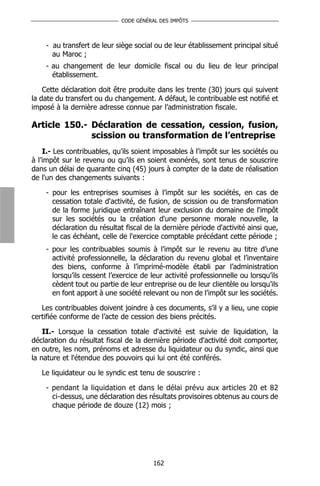 CODE GÉNÉRAL DES IMPÔTS



    - au transfert de leur siège social ou de leur établissement principal situé
      au Maroc ;
    - au changement de leur domicile fiscal ou du lieu de leur principal
      établissement.

    Cette déclaration doit être produite dans les trente (30) jours qui suivent
la date du transfert ou du changement. A défaut, le contribuable est notifié et
imposé à la dernière adresse connue par l’administration fiscale.

Article 150.- Déclaration de cessation, cession, fusion,
              scission ou transformation de l’entreprise
    I.- Les contribuables, qu’ils soient imposables à l’impôt sur les sociétés ou
à l’impôt sur le revenu ou qu’ils en soient exonérés, sont tenus de souscrire
dans un délai de quarante cinq (45) jours à compter de la date de réalisation
de l'un des changements suivants :

    - pour les entreprises soumises à l’impôt sur les sociétés, en cas de
      cessation totale d'activité, de fusion, de scission ou de transformation
      de la forme juridique entraînant leur exclusion du domaine de l'impôt
      sur les sociétés ou la création d'une personne morale nouvelle, la
      déclaration du résultat fiscal de la dernière période d'activité ainsi que,
      le cas échéant, celle de l'exercice comptable précédant cette période ;
    - pour les contribuables soumis à l’impôt sur le revenu au titre d’une
      activité professionnelle, la déclaration du revenu global et l’inventaire
      des biens, conforme à l’imprimé-modèle établi par l’administration
      lorsqu’ils cessent l’exercice de leur activité professionnelle ou lorsqu’ils
      cèdent tout ou partie de leur entreprise ou de leur clientèle ou lorsqu’ils
      en font apport à une société relevant ou non de l’impôt sur les sociétés.

   Les contribuables doivent joindre à ces documents, s’il y a lieu, une copie
certifiée conforme de l’acte de cession des biens précités.

    II.- Lorsque la cessation totale d'activité est suivie de liquidation, la
déclaration du résultat fiscal de la dernière période d'activité doit comporter,
en outre, les nom, prénoms et adresse du liquidateur ou du syndic, ainsi que
la nature et l'étendue des pouvoirs qui lui ont été conférés.

   Le liquidateur ou le syndic est tenu de souscrire :

    - pendant la liquidation et dans le délai prévu aux articles 20 et 82
      ci-dessus, une déclaration des résultats provisoires obtenus au cours de
      chaque période de douze (12) mois ;




                                        162
 