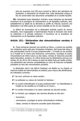 CODE GÉNÉRAL DES IMPÔTS




         - dans les quarante cinq (45) jours suivant la clôture des opérations de
           liquidation, la déclaration du résultat final. Cette déclaration indique le
           lieu de conservation des documents comptables de la société liquidée.

    III.- Nonobstant toute disposition contraire, toute entreprise qui demande
l’ouverture de la procédure de redressement ou de liquidation judiciaire, doit,
préalablement au dépôt de sa demande au greffe du tribunal, souscrire une
déclaration à cet effet auprès du service d’assiette du lieu de son imposition.

   Le défaut de souscription de la déclaration précitée auprès du service
d’assiette, rend inopposable à l’administration fiscale la forclusion des droits
se rattachant à la période antérieure à l’ouverture de la procédure de
redressement ou de liquidation judiciaire.

Article 151.- Déclaration des rémunérations versées à
              des tiers
    I.- Toute entreprise exerçant une activité au Maroc, y compris les sociétés
non résidentes ayant opté pour l'imposition forfaitaire, doit lorsqu'elle alloue à
des contribuables inscrits à la taxe professionnelle122, à l'impôt sur les sociétés
ou à l’impôt sur le revenu des honoraires, commissions, courtages et autres
rémunérations de même nature ou des rabais, remises et ristournes accordés
après facturation, produire, en même temps que les déclarations prévues aux
articles 20, 82, 85 et 150 ci-dessus et dans les délais fixés par lesdits articles,
une déclaration des sommes comptabilisées au cours de l'exercice comptable
précédent au titre des rémunérations précitées.

    La déclaration dont il est délivré récépissé, est établie sur ou d'après un
imprimé-modèle de l'administration et contient, pour chacun des bénéficiaires,
les indications suivantes :

      1°- les nom, prénoms ou raison sociale ;

      2°- la profession ou nature de l'activité et l’adresse ;

      3°- le numéro d'identification à la taxe professionnelle123 ou l’identification à
          l’impôt sur les sociétés ou à l’impôt sur le revenu ;

      4°- le numéro d'inscription à la caisse nationale de sécurité sociale ;

      5°- le montant, par catégorie, des sommes allouées au titre des :

         - honoraires ;
         - commissions, courtages et autres rémunérations similaires ;
         - rabais, remises et ristournes accordés après facturation.

122
      Loi n° 47-06 relative à la fiscalité des Collectivités Locales.
123
      Loi n° 47-06 relative à la fiscalité des Collectivités Locales.


                                                     163
 