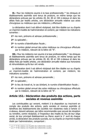 CODE GÉNÉRAL DES IMPÔTS



    II.- Pour les médecins soumis à la taxe professionnelle,124 les cliniques et
établissements assimilés sont tenus de produire, en même temps que les
déclarations prévues par les articles 20, 82, 85 et 150 ci-dessus et dans les
délais fixés par lesdits articles, une déclaration annuelle relative aux actes
chirurgicaux ou médicaux que ces médecins y effectuent.

   La déclaration dont il est délivré récépissé, doit être établie sur ou d'après
un imprimé-modèle de l'administration et contenir, par médecin les indications
suivantes :
      1°- les nom, prénoms et adresse professionnelle ;
      2°- la spécialité ;
      3°- le numéro d'identification fiscale ;
      4°- le nombre global annuel des actes médicaux ou chirurgicaux effectués
          par le médecin, relevant de la lettre clé "K".

    III.- Pour les médecins non soumis à la taxe professionnelle,125 les cliniques
et établissements assimilés sont tenus de produire, en même temps que les
déclarations prévues par les articles 20, 82, 85 et 150 ci-dessus et dans les
délais fixés par lesdits articles, une déclaration annuelle relative aux honoraires
et rémunérations qu’ils leur ont versés.

   La déclaration dont il est délivré récépissé doit être établie sur ou d'après
un imprimé-modèle de l'administration et contenir, par médecin, les
indications suivantes :
      1°- les nom, prénoms et adresse personnelle ;
      2°- la spécialité ;
      3°- le lieu de travail et, le cas échéant, le numéro d'identification fiscale ;
      4°- le nombre global annuel des actes médicaux ou chirurgicaux effectués
          par le médecin, relevant de la lettre clé "K".

Article 152.- Déclaration des produits des actions, parts
              sociales et revenus assimilés
    Les contribuables qui versent, mettent à la disposition ou inscrivent en
compte des produits des actions, parts sociales et revenus assimilés et
bénéfices des établissements des sociétés non résidentes visés à l’article 13
ci-dessus, doivent adresser, par lettre recommandée avec accusé de réception
ou remettre, contre récépissé, à l’inspecteur des impôts du lieu de leur siège
social, de leur principal établissement au Maroc avant le 1er avril de chaque
année, la déclaration des produits susvisés, sur ou d’après un imprimé-modèle
établi par l’administration, comportant :
124
      Loi n° 47-06 relative à la fiscalité des Collectivités Locales.
125
      Loi n° 47-06 relative à la fiscalité des Collectivités Locales.


                                                         164
 