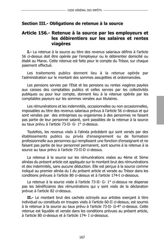 CODE GÉNÉRAL DES IMPÔTS




Section III.- Obligations de retenue à la source

Article 156.- Retenue à la source par les employeurs et
              les débirentiers sur les salaires et rentes
              viagères
   I.- La retenue à la source au titre des revenus salariaux définis à l’article
56 ci-dessus doit être opérée par l'employeur ou le débirentier domicilié ou
établi au Maroc. Cette retenue est faite pour le compte du Trésor, sur chaque
paiement effectué.

    Les traitements publics donnent lieu à la retenue opérée par
l'administration sur le montant des sommes assujetties et ordonnancées.

   Les pensions servies par l'Etat et les pensions ou rentes viagères payées
aux caisses des comptables publics et celles servies par les collectivités
publiques ou pour leur compte, donnent lieu à la retenue opérée par les
comptables payeurs sur les sommes versées aux titulaires.

   Les rémunérations et les indemnités, occasionnelles ou non occasionnelles,
imposables au titre des revenus salariaux prévus à l'article 56 ci-dessus et qui
sont versées par des entreprises ou organismes à des personnes ne faisant
pas partie de leur personnel salarié, sont passibles de la retenue à la source
au taux prévu à l'article 73-II- G- 1° ci-dessus.

    Toutefois, les revenus visés à l'alinéa précédent qui sont versés par des
établissements publics ou privés d'enseignement ou de formation
professionnelle aux personnes qui remplissent une fonction d'enseignant et ne
faisant pas partie de leur personnel permanent, sont soumis à la retenue à la
source au taux prévu à l'article 73-II-D ci-dessus.

    La retenue à la source sur les rémunérations visées au 4ème et 5ème
alinéas du présent article est appliquée sur le montant brut des rémunérations
et des indemnités, sans aucune déduction. Elle est perçue à la source comme
indiqué au premier alinéa du I du présent article et versée au Trésor dans les
conditions prévues à l’article 80 ci-dessus et à l’article 174-I ci-dessous.
   La retenue à la source visée à l’article 73-II- G- 1° ci-dessus ne dispense
pas les bénéficiaires des rémunérations qui y sont visés de la déclaration
prévue à l'article 82 ci-dessus.
    II.- Le montant brut des cachets octroyés aux artistes exerçant à titre
individuel ou constitués en troupes visés à l’article 60-II ci-dessus, est soumis
à la retenue à la source au taux prévu à l’article 73-II- G-4° ci-dessus. Cette
retenue est liquidée et versée dans les conditions prévues au présent article,
à l’article 80 ci-dessus et à l’article 174- I ci-dessous.




                                    167
 