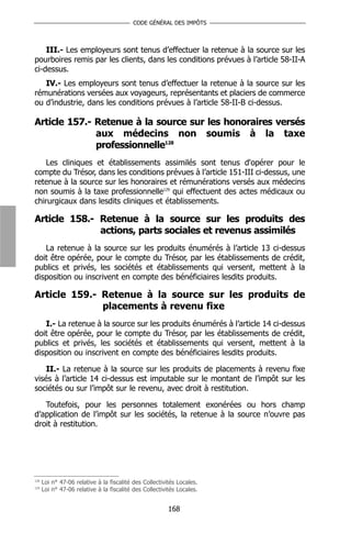 CODE GÉNÉRAL DES IMPÔTS



    III.- Les employeurs sont tenus d’effectuer la retenue à la source sur les
pourboires remis par les clients, dans les conditions prévues à l’article 58-II-A
ci-dessus.
   IV.- Les employeurs sont tenus d’effectuer la retenue à la source sur les
rémunérations versées aux voyageurs, représentants et placiers de commerce
ou d’industrie, dans les conditions prévues à l’article 58-II-B ci-dessus.

Article 157.- Retenue à la source sur les honoraires versés
              aux médecins non soumis à la taxe
              professionnelle128
    Les cliniques et établissements assimilés sont tenus d'opérer pour le
compte du Trésor, dans les conditions prévues à l’article 151-III ci-dessus, une
retenue à la source sur les honoraires et rémunérations versés aux médecins
non soumis à la taxe professionnelle129 qui effectuent des actes médicaux ou
chirurgicaux dans lesdits cliniques et établissements.

Article 158.- Retenue à la source sur les produits des
              actions, parts sociales et revenus assimilés
   La retenue à la source sur les produits énumérés à l’article 13 ci-dessus
doit être opérée, pour le compte du Trésor, par les établissements de crédit,
publics et privés, les sociétés et établissements qui versent, mettent à la
disposition ou inscrivent en compte des bénéficiaires lesdits produits.

Article 159.- Retenue à la source sur les produits de
              placements à revenu fixe
   I.- La retenue à la source sur les produits énumérés à l’article 14 ci-dessus
doit être opérée, pour le compte du Trésor, par les établissements de crédit,
publics et privés, les sociétés et établissements qui versent, mettent à la
disposition ou inscrivent en compte des bénéficiaires lesdits produits.

    II.- La retenue à la source sur les produits de placements à revenu fixe
visés à l’article 14 ci-dessus est imputable sur le montant de l’impôt sur les
sociétés ou sur l’impôt sur le revenu, avec droit à restitution.

   Toutefois, pour les personnes totalement exonérées ou hors champ
d’application de l’impôt sur les sociétés, la retenue à la source n’ouvre pas
droit à restitution.




128
      Loi n° 47-06 relative à la fiscalité des Collectivités Locales.
129
      Loi n° 47-06 relative à la fiscalité des Collectivités Locales.


                                                         168
 