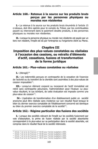 CODE GÉNÉRAL DES IMPÔTS




Article 160.- Retenue à la source sur les produits bruts
              perçus par les personnes physiques ou
              morales non résidentes
    I.- La retenue à la source sur les produits bruts énumérés à l’article 15
ci-dessus, doit être opérée pour le compte du Trésor, par les contribuables
payant ou intervenant dans le paiement desdits produits, à des personnes
physiques ou morales non résidentes.

    II.- Lorsque la personne physique ou morale non résidente est payée par un
tiers non résident, l'impôt est dû par l'entreprise ou l'organisme client au Maroc.


                      Chapitre III
 Imposition des plus-values constatées ou réalisées
  à l’occasion des cessions, ou retraits d’éléments
    d’actif, cessations, fusions et transformation
                 de la forme juridique

Article 161.- Plus-values constatées ou réalisées

       I.- (Abrogé)130
   II.- Les indemnités perçues en contrepartie de la cessation de l'exercice
de l'activité ou du transfert de la clientèle sont assimilées à des plus-values de
cession imposables131.
    III.- Lorsqu'un élément corporel ou incorporel de l’actif immobilisé est
retiré sans contrepartie pécuniaire, l'administration peut l'évaluer. La plus-
value résultant, le cas échéant, de cette évaluation est imposée comme une
plus-value de cession132.
     IV.- L’opération de transformation d’un établissement public en société
anonyme peut être réalisée sans incidence sur son résultat fiscal lorsque le
bilan du dernier exercice comptable de l’établissement concerné est identique
au bilan du premier exercice comptable de la société133.

Article 162.- Régime particulier des fusions des sociétés
   I.- Lorsque des sociétés relevant de l'impôt sur les sociétés fusionnent par
voie d'absorption, la prime de fusion réalisée par la société absorbante
correspondant à la plus-value sur sa participation dans la société absorbée, est
comprise dans le résultat fiscal de la société intéressée.


130
      Article   7   de   la   loi   de   finances   n°   40-08   pour   l’année   budgétaire   2009.
131
      Article   7   de   la   loi   de   finances   n°   40-08   pour   l’année   budgétaire   2009.
132
      Article   7   de   la   loi   de   finances   n°   40-08   pour   l’année   budgétaire   2009.
133
      Article   8   de   la   loi   de   finances   n°   38-07   pour   l’année   budgétaire   2008.

                                                                    169
 