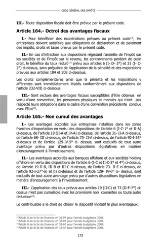 CODE GÉNÉRAL DES IMPÔTS



III.- Toute disposition fiscale doit être prévue par le présent code.

Article 164.- Octroi des avantages fiscaux
   I.- Pour bénéficier des exonérations prévues au présent code136, les
entreprises doivent satisfaire aux obligations de déclaration et de paiement
des impôts, droits et taxes prévus par le présent code.
    II.- En cas d’infraction aux dispositions régissant l’assiette de l’impôt sur
les sociétés et de l’impôt sur le revenu, les contrevenants perdent de plein
droit, le bénéfice du taux réduit(137) prévu aux articles 6 (I- D- 2°) et 31 (I- C-
2°) ci-dessus, sans préjudice de l’application de la pénalité et des majorations
prévues aux articles 184 et 208 ci-dessous.
Les droits complémentaires ainsi que la pénalité et les majorations y
afférentes sont immédiatement établis conformément aux dispositions de
l’article 232-VIII ci-dessous.
   III.- Sont exclues des avantages fiscaux susceptibles d’être obtenus en
vertu d’une convention, les personnes physiques et morales qui n’ont pas
respecté leurs obligations dans le cadre d’une convention précédente conclue
avec l’Etat138.

Article 165.- Non cumul des avantages
    I.- Les avantages accordés aux entreprises installées dans les zones
franches d’exportation en vertu des dispositions de l’article 6 (I-C-1° et II-A)
ci-dessus, de l’article 19 (II-A et IV-A) ci-dessus, de l’article 31- II-A ci-dessus,
de l’article 68- III ci-dessus, de l’article 73- II-A ci-dessus, de l’article 92-I-36°
ci-dessus et de l’article 129-IV-5° ci- dessus, sont exclusifs de tout autre
avantage prévu par d’autres dispositions législatives en matière
d’encouragement à l’investissement.
    II.- Les avantages accordés aux banques offshore et aux sociétés holding
offshore en vertu des dispositions de l’article 6-(I-C et II-C-3° et 4°) ci-dessus,
de l’article 19-II-B, III-B et III-C ci-dessus, de l’article 73- II-E ci-dessus, de
l’article 92-I-27°-a) et b) ci-dessus et de l’article 129- IV-6° ci- dessus, sont
exclusifs de tout autre avantage prévu par d’autres dispositions législatives en
matière d’encouragement à l’investissement.

   III.- L’application des taux prévus aux articles 19 (II-C) et 73 (II-F-7°) ci-
dessus n’est pas cumulable avec les provisions non courantes ou toute autre
réduction139.

Le contribuable a le droit de choisir le dispositif incitatif le plus avantageux.


136
   Article   8   de   la   loi   de   finances   n°   38-07   pour   l’année   budgétaire   2008.
137
   Article   8   de   la   loi   de   finances   n°   38-07   pour   l’année   budgétaire   2008.
138
   Article   8   de   la   loi   de   finances   n°   38-07   pour   l’année   budgétaire   2008.
139
   Article   8   de   la   loi   de   finances   n°   38-07   pour   l’année   budgétaire   2008.

                                                                        172
 