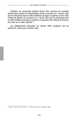 CODE GÉNÉRAL DES IMPÔTS



    Toutefois, les versements précités doivent être souscrits par procédés
électroniques auprès de l’administration fiscale à compter du 1er janvier 2010
par les entreprises dont le chiffre d’affaires est égal ou supérieur à cent (100)
millions de dirhams et à compter du 1er janvier 2011 par les entreprises dont
le chiffre d’affaires est égal ou supérieur à cinquante (50) millions de dirhams,
hors taxe sur la valeur ajoutée140.

   Ces télépaiements produisent les mêmes effets juridiques que les
paiements prévus par le présent code.




140
      Article 7 de la loi de finances n° 40-08 pour l’année budgétaire 2009.




                                                      174
 