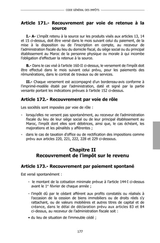 CODE GÉNÉRAL DES IMPÔTS




Article 171.- Recouvrement par voie de retenue à la
              source
    I.- A- L’impôt retenu à la source sur les produits visés aux articles 13, 14
et 15 ci-dessus, doit être versé dans le mois suivant celui du paiement, de la
mise à la disposition ou de l’inscription en compte, au receveur de
l’administration fiscale du lieu du domicile fiscal, du siège social ou du principal
établissement au Maroc de la personne physique ou morale à qui incombe
l’obligation d’effectuer la retenue à la source.

   B.- Dans le cas visé à l'article 160-II ci-dessus, le versement de l'impôt doit
être effectué dans le mois suivant celui prévu, pour les paiements des
rémunérations, dans le contrat de travaux ou de services.

    II.- Chaque versement est accompagné d'un bordereau-avis conforme à
l’imprimé-modèle établi par l’administration, daté et signé par la partie
versante portant les indications prévues à l’article 152 ci-dessus.

Article 172.- Recouvrement par voie de rôle
Les sociétés sont imposées par voie de rôle :

-   lorsqu'elles ne versent pas spontanément, au receveur de l’administration
    fiscale du lieu de leur siège social ou de leur principal établissement au
    Maroc, l'impôt dont elles sont débitrices, ainsi que, le cas échéant, les
    majorations et les pénalités y afférentes ;
-   dans le cas de taxation d'office ou de rectification des impositions comme
    prévu aux articles 220, 221, 222, 228 et 229 ci-dessous.


                     Chapitre II
          Recouvrement de l’impôt sur le revenu

Article 173.- Recouvrement par paiement spontané
Est versé spontanément :

     - le montant de la cotisation minimale prévue à l’article 144-I ci-dessus
       avant le 1er février de chaque année ;

     - l’impôt dû par le cédant afférent aux profits constatés ou réalisés à
       l'occasion de la cession de biens immobiliers ou de droits réels s'y
       rattachant, ou de valeurs mobilières et autres titres de capital et de
       créance, dans le délai de déclaration prévu aux articles 83 et 84
       ci-dessus, au receveur de l’administration fiscale soit :
     • du lieu de situation de l'immeuble cédé ;


                                      177
 