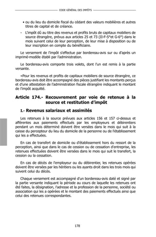 CODE GÉNÉRAL DES IMPÔTS



       • ou du lieu du domicile fiscal du cédant des valeurs mobilières et autres
         titres de capital et de créance.
   -    L’impôt dû au titre des revenus et profits bruts de capitaux mobiliers de
        source étrangère, prévus aux articles 25 et 73 (II-F-5°et G-6°) dans le
        mois suivant celui de leur perception, de leur mise à disposition ou de
        leur inscription en compte du bénéficiaire.

   Le versement de l’impôt s'effectue par bordereau-avis sur ou d'après un
imprimé-modèle établi par l’administration.

   Le bordereau-avis comporte trois volets, dont l'un est remis à la partie
versante.

   «Pour les revenus et profits de capitaux mobiliers de source étrangère, ce
bordereau-avis doit être accompagné des pièces justifiant les montants perçus
et d’une attestation de l’administration fiscale étrangère indiquant le montant
de l’impôt acquitté.

Article 174.- Recouvrement par voie de retenue à la
              source et restitution d’impôt
   I.- Revenus salariaux et assimilés

    Les retenues à la source prévues aux articles 156 et 157 ci-dessus et
afférentes aux paiements effectués par les employeurs et débirentiers
pendant un mois déterminé doivent être versées dans le mois qui suit à la
caisse du percepteur du lieu du domicile de la personne ou de l'établissement
qui les a effectuées.

   En cas de transfert de domicile ou d'établissement hors du ressort de la
perception, ainsi que dans le cas de cession ou de cessation d'entreprise, les
retenues effectuées doivent être versées dans le mois qui suit le transfert, la
cession ou la cessation.

   En cas de décès de l'employeur ou du débirentier, les retenues opérées
doivent être versées par les héritiers ou les ayants droit dans les trois mois qui
suivent celui du décès.

    Chaque versement est accompagné d'un bordereau-avis daté et signé par
la partie versante indiquant la période au cours de laquelle les retenues ont
été faites, la désignation, l'adresse et la profession de la personne, société ou
association qui les a opérées et le montant des paiements effectués ainsi que
celui des retenues correspondantes.




                                         178
 