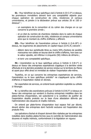 CODE GÉNÉRAL DES IMPÔTS




   II.- Pour bénéficier du taux spécifique visé à l’article 6 (II-C-2°) ci-dessus,
les promoteurs immobiliers doivent tenir une comptabilité séparée pour
chaque opération de construction de cités, résidences et campus
universitaires, et joindre à la déclaration prévue aux articles 20 et 150 ci-
dessous19 :

        - un exemplaire de la convention et du cahier des charges en ce qui
          concerne la première année ;

        - et un état du nombre de chambres réalisées dans le cadre de chaque
          opération de construction de cités, résidences et campus universitaires
          ainsi que le montant du chiffre d’affaires y afférent.

   III.- Pour bénéficier de l’exonération prévue à l’article 6 (I-A-18°) ci-
dessus, les organismes de placements en capital-risque (O.P.C.R.) doivent :

        - détenir dans leur portefeuille titres au moins 50% d’actions de sociétés
          marocaines non cotées en bourse dont le chiffre d’affaires, hors taxe sur
          la valeur ajoutée, est inférieur à cinquante (50) millions de dirhams ;
        - et tenir une comptabilité spécifique.

    IV.- L’exonération ou le taux spécifique prévus à l’article 6 (I-B-1°) ci-
dessus en faveur des entreprises exportatrices s’applique à la dernière vente
effectuée et à la dernière prestation de service rendue sur le territoire du Maroc
et ayant pour effet direct et immédiat de réaliser l’exportation elle-même.

    Toutefois, en ce qui concerne les entreprises exportatrices de services,
l'exonération ou le taux spécifique précités20 ne s'appliquent qu'au chiffre
d'affaires à l'exportation réalisé en devises.

    Par exportation de services, on entend toute opération exploitée ou utilisée
à l'étranger.

    V.- Le bénéfice des exonérations prévues à l’article 6-(I-B-2°) ci-dessus en
faveur des entreprises qui vendent à d’autres entreprises installées dans les
plates-formes d’exportation, est subordonné à la condition de justifier de
l’exportation desdits produits sur la base d’une attestation délivrée par
l’administration des douanes et impôts indirects.
   On entend par plate-forme d’exportation tout espace fixé par décret,
devant abriter des entreprises dont l’activité exclusive est l’exportation des
produits finis.
    Les opérations d’achat et d’export doivent être réalisées par les entreprises
installées dans lesdites plates-formes sous le contrôle de l’administration des
douanes et impôts indirects, conformément à la législation en vigueur.

19
     Article 8 de la loi de finances n° 38-07 pour l’année budgétaire 2008.
20
     Article 7 de la loi de finances n° 40-08 pour l’année budgétaire 2009.



                                                  17
 
