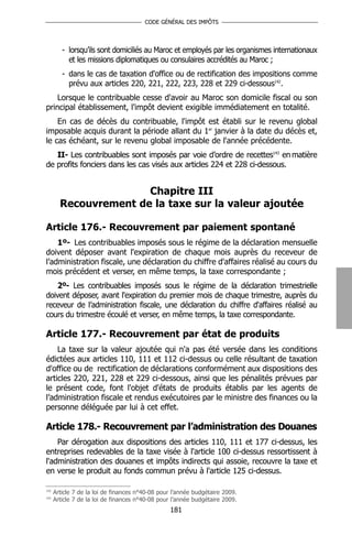 CODE GÉNÉRAL DES IMPÔTS




         - lorsqu’ils sont domiciliés au Maroc et employés par les organismes internationaux
           et les missions diplomatiques ou consulaires accrédités au Maroc ;
         - dans le cas de taxation d'office ou de rectification des impositions comme
           prévu aux articles 220, 221, 222, 223, 228 et 229 ci-dessous142.
    Lorsque le contribuable cesse d'avoir au Maroc son domicile fiscal ou son
principal établissement, l'impôt devient exigible immédiatement en totalité.
    En cas de décès du contribuable, l'impôt est établi sur le revenu global
imposable acquis durant la période allant du 1er janvier à la date du décès et,
le cas échéant, sur le revenu global imposable de l'année précédente.
   II- Les contribuables sont imposés par voie d’ordre de recettes143 en matière
de profits fonciers dans les cas visés aux articles 224 et 228 ci-dessous.


                       Chapitre III
        Recouvrement de la taxe sur la valeur ajoutée

Article 176.- Recouvrement par paiement spontané
    1º- Les contribuables imposés sous le régime de la déclaration mensuelle
doivent déposer avant l'expiration de chaque mois auprès du receveur de
l’administration fiscale, une déclaration du chiffre d'affaires réalisé au cours du
mois précédent et verser, en même temps, la taxe correspondante ;
    2º- Les contribuables imposés sous le régime de la déclaration trimestrielle
doivent déposer, avant l'expiration du premier mois de chaque trimestre, auprès du
receveur de l’administration fiscale, une déclaration du chiffre d'affaires réalisé au
cours du trimestre écoulé et verser, en même temps, la taxe correspondante.

Article 177.- Recouvrement par état de produits
    La taxe sur la valeur ajoutée qui n'a pas été versée dans les conditions
édictées aux articles 110, 111 et 112 ci-dessus ou celle résultant de taxation
d'office ou de rectification de déclarations conformément aux dispositions des
articles 220, 221, 228 et 229 ci-dessous, ainsi que les pénalités prévues par
le présent code, font l'objet d'états de produits établis par les agents de
l’administration fiscale et rendus exécutoires par le ministre des finances ou la
personne déléguée par lui à cet effet.

Article 178.- Recouvrement par l’administration des Douanes
    Par dérogation aux dispositions des articles 110, 111 et 177 ci-dessus, les
entreprises redevables de la taxe visée à l'article 100 ci-dessus ressortissent à
l'administration des douanes et impôts indirects qui assoie, recouvre la taxe et
en verse le produit au fonds commun prévu à l'article 125 ci-dessus.

142
      Article 7 de la loi de finances n°40-08 pour l’année budgétaire 2009.
143
      Article 7 de la loi de finances n°40-08 pour l’année budgétaire 2009.
                                                 181
 