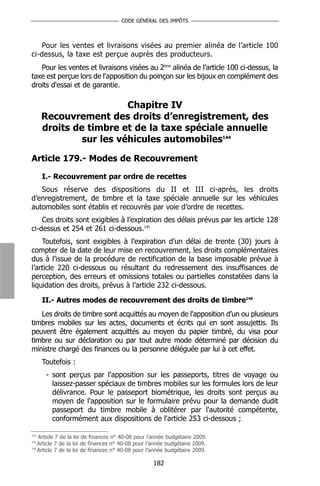 CODE GÉNÉRAL DES IMPÔTS



    Pour les ventes et livraisons visées au premier alinéa de l’article 100
ci-dessus, la taxe est perçue auprès des producteurs.
   Pour les ventes et livraisons visées au 2ème alinéa de l’article 100 ci-dessus, la
taxe est perçue lors de l'apposition du poinçon sur les bijoux en complément des
droits d'essai et de garantie.

                         Chapitre IV
      Recouvrement des droits d’enregistrement, des
      droits de timbre et de la taxe spéciale annuelle
               sur les véhicules automobiles144

Article 179.- Modes de Recouvrement

      I.- Recouvrement par ordre de recettes
   Sous réserve des dispositions du II et III ci-après, les droits
d’enregistrement, de timbre et la taxe spéciale annuelle sur les véhicules
automobiles sont établis et recouvrés par voie d’ordre de recettes.
    Ces droits sont exigibles à l’expiration des délais prévus par les article 128
ci-dessus et 254 et 261 ci-dessous.145
    Toutefois, sont exigibles à l’expiration d’un délai de trente (30) jours à
compter de la date de leur mise en recouvrement, les droits complémentaires
dus à l’issue de la procédure de rectification de la base imposable prévue à
l’article 220 ci-dessous ou résultant du redressement des insuffisances de
perception, des erreurs et omissions totales ou partielles constatées dans la
liquidation des droits, prévus à l’article 232 ci-dessous.

      II.- Autres modes de recouvrement des droits de timbre146
   Les droits de timbre sont acquittés au moyen de l'apposition d’un ou plusieurs
timbres mobiles sur les actes, documents et écrits qui en sont assujettis. Ils
peuvent être également acquittés au moyen du papier timbré, du visa pour
timbre ou sur déclaration ou par tout autre mode déterminé par décision du
ministre chargé des finances ou la personne déléguée par lui à cet effet.
      Toutefois :
       - sont perçus par l'apposition sur les passeports, titres de voyage ou
         laissez-passer spéciaux de timbres mobiles sur les formules lors de leur
         délivrance. Pour le passeport biométrique, les droits sont perçus au
         moyen de l'apposition sur le formulaire prévu pour la demande dudit
         passeport du timbre mobile à oblitérer par l'autorité compétente,
         conformément aux dispositions de l'article 253 ci-dessous ;

144
    Article 7 de la loi de finances n° 40-08 pour l’année budgétaire 2009.
145
    Article 7 de la loi de finances n° 40-08 pour l’année budgétaire 2009.
146
    Article 7 de la loi de finances n° 40-08 pour l’année budgétaire 2009.

                                                   182
 