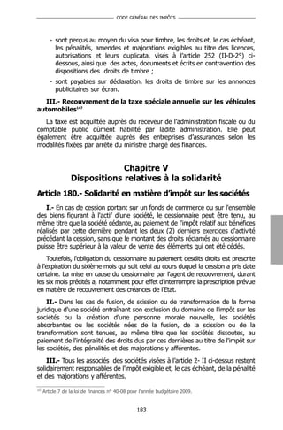 CODE GÉNÉRAL DES IMPÔTS




         - sont perçus au moyen du visa pour timbre, les droits et, le cas échéant,
           les pénalités, amendes et majorations exigibles au titre des licences,
           autorisations et leurs duplicata, visés à l’article 252 (II-D-2°) ci-
           dessous, ainsi que des actes, documents et écrits en contravention des
           dispositions des droits de timbre ;
         - sont payables sur déclaration, les droits de timbre sur les annonces
           publicitaires sur écran.
  III.- Recouvrement de la taxe spéciale annuelle sur les véhicules
automobiles147
   La taxe est acquittée auprès du receveur de l’administration fiscale ou du
comptable public dûment habilité par ladite administration. Elle peut
également être acquittée auprès des entreprises d’assurances selon les
modalités fixées par arrêté du ministre chargé des finances.


                                Chapitre V
                   Dispositions relatives à la solidarité
Article 180.- Solidarité en matière d’impôt sur les sociétés
   I.- En cas de cession portant sur un fonds de commerce ou sur l'ensemble
des biens figurant à l'actif d'une société, le cessionnaire peut être tenu, au
même titre que la société cédante, au paiement de l'impôt relatif aux bénéfices
réalisés par cette dernière pendant les deux (2) derniers exercices d'activité
précédant la cession, sans que le montant des droits réclamés au cessionnaire
puisse être supérieur à la valeur de vente des éléments qui ont été cédés.
    Toutefois, l'obligation du cessionnaire au paiement desdits droits est prescrite
à l'expiration du sixième mois qui suit celui au cours duquel la cession a pris date
certaine. La mise en cause du cessionnaire par l'agent de recouvrement, durant
les six mois précités a, notamment pour effet d'interrompre la prescription prévue
en matière de recouvrement des créances de l'Etat.
    II.- Dans les cas de fusion, de scission ou de transformation de la forme
juridique d'une société entraînant son exclusion du domaine de l'impôt sur les
sociétés ou la création d'une personne morale nouvelle, les sociétés
absorbantes ou les sociétés nées de la fusion, de la scission ou de la
transformation sont tenues, au même titre que les sociétés dissoutes, au
paiement de l'intégralité des droits dus par ces dernières au titre de l'impôt sur
les sociétés, des pénalités et des majorations y afférentes.
    III.- Tous les associés des sociétés visées à l’article 2- II ci-dessus restent
solidairement responsables de l'impôt exigible et, le cas échéant, de la pénalité
et des majorations y afférentes.
147
      Article 7 de la loi de finances n° 40-08 pour l’année budgétaire 2009.


                                                  183
 