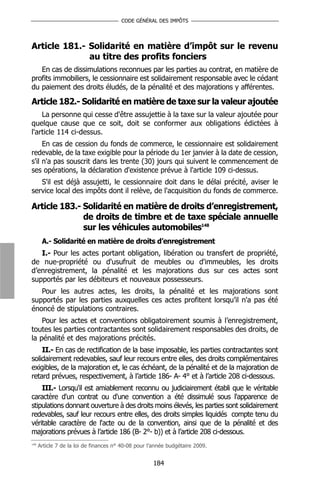 CODE GÉNÉRAL DES IMPÔTS




Article 181.- Solidarité en matière d’impôt sur le revenu
              au titre des profits fonciers
   En cas de dissimulations reconnues par les parties au contrat, en matière de
profits immobiliers, le cessionnaire est solidairement responsable avec le cédant
du paiement des droits éludés, de la pénalité et des majorations y afférentes.

Article 182.- Solidarité en matière de taxe sur la valeur ajoutée
    La personne qui cesse d'être assujettie à la taxe sur la valeur ajoutée pour
quelque cause que ce soit, doit se conformer aux obligations édictées à
l'article 114 ci-dessus.
     En cas de cession du fonds de commerce, le cessionnaire est solidairement
redevable, de la taxe exigible pour la période du 1er janvier à la date de cession,
s'il n'a pas souscrit dans les trente (30) jours qui suivent le commencement de
ses opérations, la déclaration d'existence prévue à l'article 109 ci-dessus.
   S'il est déjà assujetti, le cessionnaire doit dans le délai précité, aviser le
service local des impôts dont il relève, de l'acquisition du fonds de commerce.

Article 183.- Solidarité en matière de droits d’enregistrement,
              de droits de timbre et de taxe spéciale annuelle
              sur les véhicules automobiles148
       A.- Solidarité en matière de droits d’enregistrement
   I.- Pour les actes portant obligation, libération ou transfert de propriété,
de nue-propriété ou d'usufruit de meubles ou d'immeubles, les droits
d’enregistrement, la pénalité et les majorations dus sur ces actes sont
supportés par les débiteurs et nouveaux possesseurs.
   Pour les autres actes, les droits, la pénalité et les majorations sont
supportés par les parties auxquelles ces actes profitent lorsqu’il n'a pas été
énoncé de stipulations contraires.
    Pour les actes et conventions obligatoirement soumis à l’enregistrement,
toutes les parties contractantes sont solidairement responsables des droits, de
la pénalité et des majorations précités.
    II.- En cas de rectification de la base imposable, les parties contractantes sont
solidairement redevables, sauf leur recours entre elles, des droits complémentaires
exigibles, de la majoration et, le cas échéant, de la pénalité et de la majoration de
retard prévues, respectivement, à l’article 186- A- 4° et à l’article 208 ci-dessous.
    III.- Lorsqu'il est amiablement reconnu ou judiciairement établi que le véritable
caractère d'un contrat ou d'une convention a été dissimulé sous l'apparence de
stipulations donnant ouverture à des droits moins élevés, les parties sont solidairement
redevables, sauf leur recours entre elles, des droits simples liquidés compte tenu du
véritable caractère de l'acte ou de la convention, ainsi que de la pénalité et des
majorations prévues à l’article 186 (B- 2°- b)) et à l’article 208 ci-dessous.
148
      Article 7 de la loi de finances n° 40-08 pour l’année budgétaire 2009.


                                                     184
 