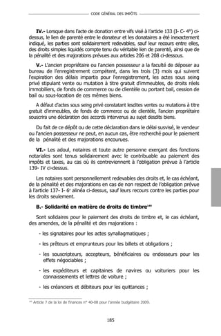 CODE GÉNÉRAL DES IMPÔTS




    IV.- Lorsque dans l’acte de donation entre vifs visé à l’article 133 (I- C- 4°) ci-
dessus, le lien de parenté entre le donateur et les donataires a été inexactement
indiqué, les parties sont solidairement redevables, sauf leur recours entre elles,
des droits simples liquidés compte tenu du véritable lien de parenté, ainsi que de
la pénalité et des majorations prévues aux articles 206 et 208 ci-dessous.
    V.- L'ancien propriétaire ou l'ancien possesseur a la faculté de déposer au
bureau de l’enregistrement compétent, dans les trois (3) mois qui suivent
l'expiration des délais impartis pour l'enregistrement, les actes sous seing
privé stipulant vente ou mutation à titre gratuit d'immeubles, de droits réels
immobiliers, de fonds de commerce ou de clientèle ou portant bail, cession de
bail ou sous-location de ces mêmes biens.
   A défaut d'actes sous seing privé constatant lesdites ventes ou mutations à titre
gratuit d'immeubles, de fonds de commerce ou de clientèle, l'ancien propriétaire
souscrira une déclaration des accords intervenus au sujet desdits biens.

   Du fait de ce dépôt ou de cette déclaration dans le délai susvisé, le vendeur
ou l'ancien possesseur ne peut, en aucun cas, être recherché pour le paiement
de la pénalité et des majorations encourues.

   VI.- Les adoul, notaires et toute autre personne exerçant des fonctions
notariales sont tenus solidairement avec le contribuable au paiement des
impôts et taxes, au cas où ils contreviennent à l’obligation prévue à l’article
139- IV ci-dessus.

    Les notaires sont personnellement redevables des droits et, le cas échéant,
de la pénalité et des majorations en cas de non respect de l’obligation prévue
à l’article 137- I- 6e alinéa ci-dessus, sauf leurs recours contre les parties pour
les droits seulement.

       B.- Solidarité en matière de droits de timbre149

   Sont solidaires pour le paiement des droits de timbre et, le cas échéant,
des amendes, de la pénalité et des majorations :

         - les signataires pour les actes synallagmatiques ;

         - les prêteurs et emprunteurs pour les billets et obligations ;

         - les souscripteurs, accepteurs, bénéficiaires ou endosseurs pour les
           effets négociables ;

         - les expéditeurs et capitaines de navires ou voituriers pour les
           connaissements et lettres de voiture ;

         - les créanciers et débiteurs pour les quittances ;

149
      Article 7 de la loi de finances n° 40-08 pour l’année budgétaire 2009.



                                                  185
 