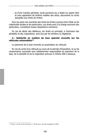 CODE GÉNÉRAL DES IMPÔTS



         - et d'une manière générale, toute personne qui a établi sur papier libre
           et sans apposition de timbres mobiles des actes, documents ou écrits
           assujettis aux droits de timbre.

    Pour les actes non exonérés des droits de timbre conclus entre l'Etat ou les
collectivités locales et les particuliers, ces droits sont à la charge exclusive des
particuliers, nonobstant toutes dispositions contraires.

   En cas de décès des débiteurs, les droits en principal, à l'exclusion des
pénalités et des majorations, sont dus par les héritiers ou légataires.

  C.- Solidarité en matière de taxe spéciale annuelle sur les
véhicules automobiles150

       Le paiement de la taxe incombe au propriétaire du véhicule.

   En cas de vente d'un véhicule au cours de la période d'imposition, le ou les
cessionnaires successifs sont solidairement responsables du paiement de la
taxe, de la pénalité et de la majoration prévues à l’article 208 ci-dessous.




150
      Article 7 de la loi de finances n° 40-08 pour l’année budgétaire 2009.



                                                     186
 