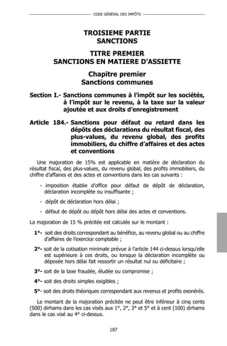 CODE GÉNÉRAL DES IMPÔTS




                        TROISIEME PARTIE
                           SANCTIONS
                  TITRE PREMIER
          SANCTIONS EN MATIERE D’ASSIETTE
                         Chapitre premier
                       Sanctions communes
Section I.- Sanctions communes à l’impôt sur les sociétés,
            à l’impôt sur le revenu, à la taxe sur la valeur
            ajoutée et aux droits d’enregistrement

Article 184.- Sanctions pour défaut ou retard dans les
              dépôts des déclarations du résultat fiscal, des
              plus-values, du revenu global, des profits
              immobiliers, du chiffre d’affaires et des actes
              et conventions
    Une majoration de 15% est applicable en matière de déclaration du
résultat fiscal, des plus-values, du revenu global, des profits immobiliers, du
chiffre d’affaires et des actes et conventions dans les cas suivants :

    - imposition établie d’office pour défaut de dépôt de déclaration,
      déclaration incomplète ou insuffisante ;
    - dépôt de déclaration hors délai ;
    - défaut de dépôt ou dépôt hors délai des actes et conventions.

La majoration de 15 % précitée est calculée sur le montant :

 1°- soit des droits correspondant au bénéfice, au revenu global ou au chiffre
     d’affaires de l’exercice comptable ;
 2°- soit de la cotisation minimale prévue à l’article 144 ci-dessus lorsqu'elle
     est supérieure à ces droits, ou lorsque la déclaration incomplète ou
     déposée hors délai fait ressortir un résultat nul ou déficitaire ;
 3°- soit de la taxe fraudée, éludée ou compromise ;
 4°- soit des droits simples exigibles ;
 5°- soit des droits théoriques correspondant aux revenus et profits exonérés.

   Le montant de la majoration précitée ne peut être inférieur à cinq cents
(500) dirhams dans les cas visés aux 1°, 2°, 3° et 5° et à cent (100) dirhams
dans le cas visé au 4° ci-dessus.

                                    187
 
