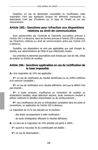 CODE GÉNÉRAL DES IMPÔTS



   Toutefois, en cas de déclaration incomplète ou insuffisante, cette
majoration n’est pas appliquée lorsque les éléments manquants ou
discordants n’ont pas d’incidence sur la base de l’impôt ou sur son
recouvrement.

Article 185.- Sanctions pour infraction aux dispositions
              relatives au droit de communication
    Sont sanctionnées par l’amende et l’astreinte journalière prévues à
l’article 191-I ci-dessous, dans les formes prévues à l’article 230 ci-dessous,
les infractions relatives au droit de communication prévu par l’article 214
ci-dessous.

   Toutefois, ces dispositions ne sont pas applicables aux cadi chargés du
taoutiq, aux administrations de l'Etat et aux collectivités locales.

   Ces amendes et astreintes journalières sont émises par voie de rôle, d’état
de produit ou d’ordre de recettes.


Article 186.- Sanctions applicables en cas de rectification de
              la base imposable
A.- Une majoration de 15% est applicable :

   1°- en cas de rectification du résultat bénéficiaire ou du chiffre d'affaires
d'un exercice comptable ;

   2°- en cas de rectification d'un résultat déficitaire, tant que le déficit n'est
pas résorbé ;

   3°- à toute omission, insuffisance ou minoration de recettes ou
d’opérations taxables, toute déduction abusive, toute manœuvre tendant à
obtenir indûment le bénéfice d’exonération ou de remboursement ;

   4°- aux insuffisances de prix ou d’évaluation constatées dans les actes et
conventions, en application de l’article 220 ci-dessous.

La majoration de 15 % est calculée sur le montant :

    - des droits correspondant à cette rectification ;
    - de toute réintégration affectant le résultat déficitaire.

B.- Le taux de la majoration de 15% précitée est porté à 100% :

  1°- quand la mauvaise foi du contribuable est établie ;

  2°- en cas de dissimulation :



                                        188
 