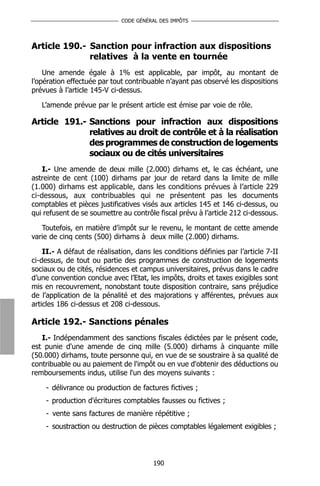 CODE GÉNÉRAL DES IMPÔTS




Article 190.- Sanction pour infraction aux dispositions
              relatives à la vente en tournée
    Une amende égale à 1% est applicable, par impôt, au montant de
l’opération effectuée par tout contribuable n’ayant pas observé les dispositions
prévues à l’article 145-V ci-dessus.

   L’amende prévue par le présent article est émise par voie de rôle.

Article 191.- Sanctions pour infraction aux dispositions
              relatives au droit de contrôle et à la réalisation
              des programmes de construction de logements
              sociaux ou de cités universitaires
    I.- Une amende de deux mille (2.000) dirhams et, le cas échéant, une
astreinte de cent (100) dirhams par jour de retard dans la limite de mille
(1.000) dirhams est applicable, dans les conditions prévues à l’article 229
ci-dessous, aux contribuables qui ne présentent pas les documents
comptables et pièces justificatives visés aux articles 145 et 146 ci-dessus, ou
qui refusent de se soumettre au contrôle fiscal prévu à l’article 212 ci-dessous.

   Toutefois, en matière d’impôt sur le revenu, le montant de cette amende
varie de cinq cents (500) dirhams à deux mille (2.000) dirhams.

    II.- A défaut de réalisation, dans les conditions définies par l’article 7-II
ci-dessus, de tout ou partie des programmes de construction de logements
sociaux ou de cités, résidences et campus universitaires, prévus dans le cadre
d’une convention conclue avec l’Etat, les impôts, droits et taxes exigibles sont
mis en recouvrement, nonobstant toute disposition contraire, sans préjudice
de l’application de la pénalité et des majorations y afférentes, prévues aux
articles 186 ci-dessus et 208 ci-dessous.

Article 192.- Sanctions pénales
   I.- Indépendamment des sanctions fiscales édictées par le présent code,
est punie d'une amende de cinq mille (5.000) dirhams à cinquante mille
(50.000) dirhams, toute personne qui, en vue de se soustraire à sa qualité de
contribuable ou au paiement de l'impôt ou en vue d'obtenir des déductions ou
remboursements indus, utilise l'un des moyens suivants :

    - délivrance ou production de factures fictives ;
    - production d'écritures comptables fausses ou fictives ;
    - vente sans factures de manière répétitive ;
    - soustraction ou destruction de pièces comptables légalement exigibles ;




                                       190
 