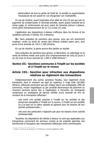 CODE GÉNÉRAL DES IMPÔTS




         - dissimulation de tout ou partie de l'actif de la société ou augmentation
           frauduleuse de son passif en vue d'organiser son insolvabilité.

   En cas de récidive, avant l'expiration d'un délai de cinq (5) ans qui suit un
jugement de condamnation à l'amende précitée, ayant acquis l'autorité de la
chose jugée, le contrevenant est puni, outre de l'amende prévue ci-dessus,
d'une peine d'emprisonnement de un (1) à trois (3) mois.

   L’application des dispositions ci-dessus s’effectue dans les formes et les
conditions prévues à l’article 231 ci-dessous.

   II.- Sans préjudice de sanctions plus graves, ceux qui ont sciemment
employé, vendu ou tenté de vendre des timbres mobiles ayant servi, sont
punis d'une amende de 120 à 1.200 dirhams.

       En cas de récidive, la peine pourra être portée au double.

    Sans préjudice de sanctions plus graves, la fabrication, le colportage ou la
vente de timbres imités sont punis d'un emprisonnement de cinq (5) jours à
six (6) mois et d'une amende de 1.200 à 4.800 dirhams151.

Section III.- Sanctions communes à l’impôt sur les sociétés
              et à l’impôt sur le revenu

Article 193.- Sanction pour infraction aux dispositions
              relatives au règlement des transactions
    Indépendamment des autres sanctions fiscales, tout règlement d’une
transaction dont le montant est égal ou supérieur à vingt mille (20.000)
dirhams, effectuée autrement que par chèque barré non endossable, effet de
commerce, moyen magnétique ou par procédé électronique de paiement ou
virement bancaire donne lieu à l’application à l’encontre de l’entreprise
venderesse ou prestataire de service vérifiée d’une amende de 6% du
montant de la transaction effectuée :

         - soit entre une société soumise à l’impôt sur les sociétés et des
           personnes assujetties à l’impôt sur le revenu, à l’impôt sur les sociétés
           ou à la taxe sur la valeur ajoutée et agissant pour les besoins de leur
           activité professionnelle ;

         - soit avec des particuliers n’agissant pas pour les besoins d’une activité
           professionnelle.

   Toutefois, les dispositions de l’alinéa ci-dessus ne sont pas applicables aux
transactions concernant les animaux vivants et les produits agricoles non
transformés à l’exception des transactions effectuées entre commerçants.

151
      Article 7 de la loi de finances n° 40-08 pour l’année budgétaire 2009.


                                                  191
 