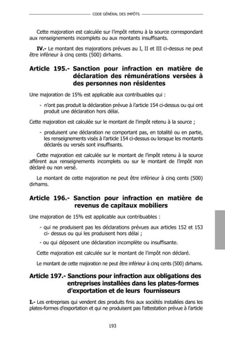 CODE GÉNÉRAL DES IMPÔTS




   Cette majoration est calculée sur l’impôt retenu à la source correspondant
aux renseignements incomplets ou aux montants insuffisants.

   IV.- Le montant des majorations prévues au I, II et III ci-dessus ne peut
être inférieur à cinq cents (500) dirhams.

Article 195.- Sanction pour infraction en matière de
              déclaration des rémunérations versées à
              des personnes non résidentes
Une majoration de 15% est applicable aux contribuables qui :

    - n’ont pas produit la déclaration prévue à l’article 154 ci-dessus ou qui ont
      produit une déclaration hors délai.

Cette majoration est calculée sur le montant de l’impôt retenu à la source ;

    - produisent une déclaration ne comportant pas, en totalité ou en partie,
      les renseignements visés à l’article 154 ci-dessus ou lorsque les montants
      déclarés ou versés sont insuffisants.

    Cette majoration est calculée sur le montant de l’impôt retenu à la source
afférent aux renseignements incomplets ou sur le montant de l’impôt non
déclaré ou non versé.

    Le montant de cette majoration ne peut être inférieur à cinq cents (500)
dirhams.

Article 196.- Sanction pour infraction en matière de
              revenus de capitaux mobiliers
Une majoration de 15% est applicable aux contribuables :

    - qui ne produisent pas les déclarations prévues aux articles 152 et 153
      ci- dessus ou qui les produisent hors délai ;
    - ou qui déposent une déclaration incomplète ou insuffisante.

   Cette majoration est calculée sur le montant de l’impôt non déclaré.

   Le montant de cette majoration ne peut être inférieur à cinq cents (500) dirhams.

Article 197.- Sanctions pour infraction aux obligations des
              entreprises installées dans les plates-formes
              d’exportation et de leurs fournisseurs
I.- Les entreprises qui vendent des produits finis aux sociétés installées dans les
plates-formes d’exportation et qui ne produisent pas l’attestation prévue à l’article


                                      193
 