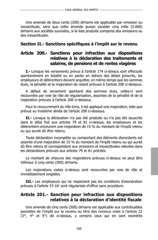 CODE GÉNÉRAL DES IMPÔTS




    Une amende de deux cents (200) dirhams est applicable par omission ou
inexactitude, sans que cette amende puisse excéder cinq mille (5.000)
dirhams aux sociétés susvisées, si la liste produite comporte des omissions ou
des inexactitudes.

Section II.- Sanctions spécifiques à l’impôt sur le revenu

Article 200.- Sanctions pour infraction aux dispositions
              relatives à la déclaration des traitements et
              salaires, de pensions et de rentes viagères
   I.- Lorsque les versements prévus à l’article 174 ci-dessus sont effectués
spontanément en totalité ou en partie en dehors des délais prescrits, les
employeurs et débirentiers doivent acquitter, en même temps que les sommes
dues, la pénalité et la majoration de retard prévues à l’article 208 ci-dessous.
   A défaut de versement spontané des sommes dues, celles-ci sont
recouvrées par voie de rôle de régularisation, assorties de la pénalité et de la
majoration prévues à l’article 208 ci-dessous.
   Pour le recouvrement du rôle émis, il est appliqué une majoration, telle que
prévue au troisième alinéa de l’article 208 ci-dessous.
   II.- Lorsque la déclaration n’a pas été produite ou n’a pas été souscrite
dans le délai fixé aux articles 79 et 81 ci-dessus, les employeurs et les
débirentiers encourent une majoration de 15 % du montant de l’impôt retenu
ou qui aurait dû être retenu.
    Toute déclaration incomplète ou comportant des éléments discordants est
assortie d’une majoration de 15 % du montant de l’impôt retenu ou qui aurait
dû être retenu et correspondant aux omissions et inexactitudes relevées dans
les déclarations prévues aux articles 79 et 81 précités.

    Le montant de chacune des majorations prévues ci-dessus ne peut être
inférieur à cinq cents (500) dirhams.

  Les majorations visées ci-dessus sont recouvrées par voie de rôle et
immédiatement exigibles.

   III.- Les employeurs qui ne respectent pas les conditions d’exonération
prévues à l’article 57-16e sont régularisés d’office sans procédure.

Article 201.- Sanction pour infraction aux dispositions
              relatives à la déclaration d’identité fiscale
   Une amende de cinq cents (500) dirhams est applicable aux contribuables
passibles de l'impôt sur le revenu au titre des revenus visés à l'article 22
(3°, 4° et 5°) de ci-dessus, y compris ceux qui en sont exonérés


                                    195
 