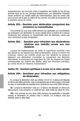 CODE GÉNÉRAL DES IMPÔTS



temporairement, qui n’ont pas remis à l'inspecteur des impôts du lieu de leur
domicile fiscal ou de leur principal établissement, une déclaration d'identité
fiscale conforme au modèle établi par l'administration, dans les trente (30)
jours suivant soit la date du début de leur activité, soit celle de l'acquisition de
la première source de revenu.

Article 202.- Sanction pour déclaration comportant des
              omissions ou inexactitudes
   Une amende de cinq cents (500) dirhams est applicable aux contribuables
qui produisent une déclaration du revenu global prévu à l’article 82 ci-dessus
comportant des omissions ou inexactitudes dans les éléments, autres que
ceux concernant la base d'imposition.

Article 203.-        Sanction pour infraction aux déclarations
                     relatives aux intérêts versés aux non
                     résidents
   Lorsque les établissements de crédit et organismes assimilés n’ont
pas déposé ou ont déposé hors délai la déclaration, prévue à l’article 154
ci-dessus, relative aux intérêts versés aux non résidents ou lorsqu’ils
déposent une déclaration incomplète ou comportant des éléments
discordants, ils encourent une majoration de 15% du montant de l’impôt
correspondant aux intérêts des dépôts, objet des infractions précitées,
qui aurait été dû en l’absence d’exonération.

Section III.- Sanctions spécifiques à la taxe sur la valeur ajoutée

Article 204.- Sanctions pour infraction aux obligations
              de déclaration
   I.- Lorsque la déclaration visée aux articles 110 et 111 ci-dessus est déposée
en dehors des délais prescrits, mais ne comportant pas de taxe à payer ni de crédit
de taxe, le contribuable est passible d’une amende de cinq cents (500) dirhams.
   II.- Lorsque la déclaration visée au I ci-dessus est déposée en dehors du
délai prescrit, mais comporte un crédit de taxe, ledit crédit est réduit de 15%.
    III.- Une amende de cinq cents (500) dirhams est applicable à l’assujetti
lorsque la déclaration du prorata visée à l’article 113 ci-dessus n’est pas
déposée dans le délai légal.




                                         196
 