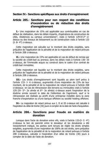 CODE GÉNÉRAL DES IMPÔTS




Section IV.- Sanctions spécifiques aux droits d’enregistrement

Article 205.- Sanctions pour non respect des conditions
              d’exonération ou de réduction des droits
              d’enregistrement
    I.- Une majoration de 15% est applicable aux contribuables en cas de
défaut de réalisation, dans les délais impartis, d’opérations de construction de
cités, résidences ou campus universitaires63, visés à l’article 129-IV-2° ci-
dessus ou des travaux de lotissement ou de construction visés à l’article 133
(I- B- 4°) ci-dessus.

    Cette majoration est calculée sur le montant des droits exigibles, sans
préjudice de l’application de la pénalité et de la majoration de retard prévues
à l’article 208 ci-dessous.

    II.- Une majoration de 15% est applicable en cas de défaut de remise par
la société de crédit-bail au preneur, dans les délais visés à l’article 130- III
ci-dessus, de l’immeuble acquis ou construit dans le cadre d’un contrat de
crédit-bail immobilier.

    Cette majoration est liquidée sur le montant des droits exigibles, sans
préjudice de l’application de la pénalité et de la majoration de retard prévues
à l’article 208 ci-dessous.
    III.- Les droits d’enregistrement sont liquidés au plein tarif prévu à
l’article 133- I- A ci-dessus, augmentés d’une majoration de 15% de leur
montant, de la pénalité et de la majoration de retard prévues à l’article 208
ci-dessous en cas de rétrocession des terrains ou immeubles visés à l’article
129 (IV- 5°- 2e alinéa et 6°- 2e alinéa) ci-dessus avant l’expiration de la
dixième année suivant la date de l’obtention de l’agrément, sauf si la
rétrocession est réalisée au profit d’une entreprise installée dans la zone
franche d’exportation ou d’une banque offshore ou société holding offshore.

    IV.- La majoration de retard prévue aux I, II et III ci-dessus est calculée à
l’expiration du délai de trente (30) jours à compter de la date de l’acte d’acquisition.

Article 206.- Sanctions pour fraude en matière de
              donation
    Lorsque dans l’acte de donation entre vifs, visés à l’article 133-(I- C- 4°)
ci-dessus le lien de parenté entre le donateur et les donataires a été
inexactement indiqué, les parties sont tenues de régler les droits simples
exigibles, augmentés d’une majoration de 100% de ces droits, sans préjudice
de l’application de la pénalité et de la majoration de retard prévues à l’article
208 ci-dessous, calculée à l’expiration d’un délai de trente (30) jours à
compter de la date de l’acte de donation.


                                        197
 