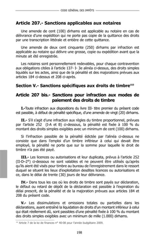 CODE GÉNÉRAL DES IMPÔTS




Article 207.- Sanctions applicables aux notaires
    Une amende de cent (100) dirhams est applicable au notaire en cas de
délivrance d’une expédition qui ne porte pas copie de la quittance des droits
par une transcription littérale et entière de cette quittance.

   Une amende de deux cent cinquante (250) dirhams par infraction est
applicable au notaire qui délivre une grosse, copie ou expédition avant que la
minute ait été enregistrée.

    Les notaires sont personnellement redevables, pour chaque contravention
aux obligations citées à l’article 137- I- 3e alinéa ci-dessus, des droits simples
liquidés sur les actes, ainsi que de la pénalité et des majorations prévues aux
articles 184 ci-dessus et 208 ci-après.

Section V.- Sanctions spécifiques aux droits de timbre153

Article 207 bis.- Sanctions pour infraction aux modes de
                  paiement des droits de timbre
    I.-Toute infraction aux dispositions du livre III- titre premier du présent code
est passible, à défaut de pénalité spécifique, d’une amende de vingt (20) dirhams.

   II.- S’il s’agit d’une infraction aux règles du timbre proportionnel, prévues
par l’article 252 (I-A et B) ci-dessous, la pénalité est fixée à 100 % du
montant des droits simples exigibles avec un minimum de cent (100) dirhams.

   Si l’infraction passible de la pénalité édictée par l’alinéa ci-dessus ne
consiste que dans l’emploi d’un timbre inférieur à celui qui devait être
employé, la pénalité ne porte que sur la somme pour laquelle le droit de
timbre n’a pas été payé.

    III.- Les licences ou autorisations et leur duplicata, prévus à l’article 252
(II-D–2°) ci-dessous ne sont valables et ne peuvent être utilisés qu’après
qu’ils aient été visés pour timbre au bureau de l’enregistrement dans le ressort
duquel se situent les lieux d’exploitation desdites licences ou autorisations et
ce, dans le délai de trente (30) jours de leur délivrance.

   IV.- Dans tous les cas où les droits de timbre sont payés sur déclaration,
le défaut ou retard de dépôt de la déclaration est passible à l’expiration du
délai prescrit, de la pénalité et de la majoration prévues aux articles 184 et
208 du présent code.

   V.- Les dissimulations et omissions totales ou partielles dans les
déclarations, ayant entraîné la liquidation de droits d’un montant inférieur à celui
qui était réellement dû, sont passibles d’une pénalité fixée à 100 % du montant
des droits simples exigibles avec un minimum de mille (1.000) dirhams.
153
      Article 7 de la loi de finances n° 40-08 pour l’année budgétaire 2009.


                                                     198
 