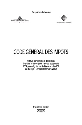 Royaume du Maroc




CODE GÉNÉRAL DES IMPÔTS
        institué par l’article 5 de la loi de
   finances n°43-06 pour l’année budgétaire
   2007 promulguée par le Dahir n°1-06-232
      du 10 Hija 1427 (31 Décembre 2006)




              Troisième édition

                   2009
 