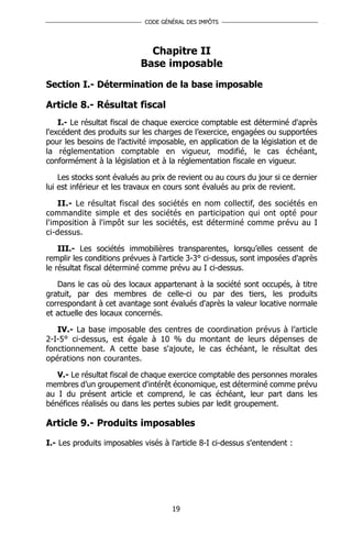CODE GÉNÉRAL DES IMPÔTS




                              Chapitre II
                            Base imposable
Section I.- Détermination de la base imposable

Article 8.- Résultat fiscal
    I.- Le résultat fiscal de chaque exercice comptable est déterminé d'après
l'excédent des produits sur les charges de l’exercice, engagées ou supportées
pour les besoins de l’activité imposable, en application de la législation et de
la réglementation comptable en vigueur, modifié, le cas échéant,
conformément à la législation et à la réglementation fiscale en vigueur.

    Les stocks sont évalués au prix de revient ou au cours du jour si ce dernier
lui est inférieur et les travaux en cours sont évalués au prix de revient.

    II.- Le résultat fiscal des sociétés en nom collectif, des sociétés en
commandite simple et des sociétés en participation qui ont opté pour
l'imposition à l'impôt sur les sociétés, est déterminé comme prévu au I
ci-dessus.

    III.- Les sociétés immobilières transparentes, lorsqu’elles cessent de
remplir les conditions prévues à l'article 3-3° ci-dessus, sont imposées d'après
le résultat fiscal déterminé comme prévu au I ci-dessus.

   Dans le cas où des locaux appartenant à la société sont occupés, à titre
gratuit, par des membres de celle-ci ou par des tiers, les produits
correspondant à cet avantage sont évalués d'après la valeur locative normale
et actuelle des locaux concernés.

   IV.- La base imposable des centres de coordination prévus à l’article
2-I-5° ci-dessus, est égale à 10 % du montant de leurs dépenses de
fonctionnement. A cette base s'ajoute, le cas échéant, le résultat des
opérations non courantes.

   V.- Le résultat fiscal de chaque exercice comptable des personnes morales
membres d’un groupement d'intérêt économique, est déterminé comme prévu
au I du présent article et comprend, le cas échéant, leur part dans les
bénéfices réalisés ou dans les pertes subies par ledit groupement.

Article 9.- Produits imposables

I.- Les produits imposables visés à l'article 8-I ci-dessus s'entendent :




                                     19
 
