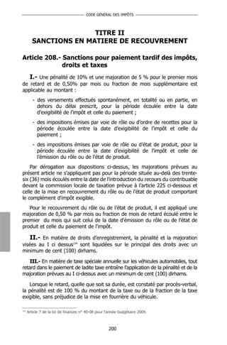 CODE GÉNÉRAL DES IMPÔTS




                        TITRE II
         SANCTIONS EN MATIERE DE RECOUVREMENT

Article 208.- Sanctions pour paiement tardif des impôts,
              droits et taxes
   I.- Une pénalité de 10% et une majoration de 5 % pour le premier mois
de retard et de 0,50% par mois ou fraction de mois supplémentaire est
applicable au montant :
         - des versements effectués spontanément, en totalité ou en partie, en
           dehors du délai prescrit, pour la période écoulée entre la date
           d’exigibilité de l’impôt et celle du paiement ;
         - des impositions émises par voie de rôle ou d’ordre de recettes pour la
           période écoulée entre la date d’exigibilité de l’impôt et celle du
           paiement ;
         - des impositions émises par voie de rôle ou d’état de produit, pour la
           période écoulée entre la date d’exigibilité de l’impôt et celle de
           l’émission du rôle ou de l’état de produit.
    Par dérogation aux dispositions ci-dessus, les majorations prévues au
présent article ne s'appliquent pas pour la période située au-delà des trente-
six (36) mois écoulés entre la date de l'introduction du recours du contribuable
devant la commission locale de taxation prévue à l’article 225 ci-dessous et
celle de la mise en recouvrement du rôle ou de l’état de produit comportant
le complément d'impôt exigible.
   Pour le recouvrement du rôle ou de l’état de produit, il est appliqué une
majoration de 0,50 % par mois ou fraction de mois de retard écoulé entre le
premier du mois qui suit celui de la date d’émission du rôle ou de l’état de
produit et celle du paiement de l'impôt.

    II.- En matière de droits d’enregistrement, la pénalité et la majoration
visées au I ci dessus154 sont liquidées sur le principal des droits avec un
minimum de cent (100) dirhams.

    III.- En matière de taxe spéciale annuelle sur les véhicules automobiles, tout
retard dans le paiement de ladite taxe entraîne l’application de la pénalité et de la
majoration prévues au I ci-dessus avec un minimum de cent (100) dirhams.

    Lorsque le retard, quelle que soit sa durée, est constaté par procès-verbal,
la pénalité est de 100 % du montant de la taxe ou de la fraction de la taxe
exigible, sans préjudice de la mise en fourrière du véhicule.

154
      Article 7 de la loi de finances n° 40-08 pour l’année budgétaire 2009.



                                                     200
 