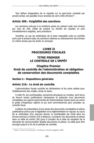 CODE GÉNÉRAL DES IMPÔTS




   Tout défaut d'apposition de la vignette sur le pare-brise constaté par
procès-verbal, est passible d'une amende de cent (100) dirhams155.

Article 209.- Exigibilité des sanctions
   Les sanctions prévues à la troisième partie du présent code sont émises
par voie de rôle, d’état de produit ou d’ordre de recettes et sont
immédiatement exigibles, sans procédure.

   Toutefois, en cas de rectification de la base imposable suite au contrôle
prévu par le présent code, les sanctions relatives au redressement sont émises
en même temps que les droits en principal.


                                    LIVRE II
                              PROCEDURES FISCALES
                                 TITRE PREMIER
                            LE CONTROLE DE L’IMPÔT
                      Chapitre Premier
      Droit de contrôle de l’administration et obligation
         de conservation des documents comptables

Section I.- Dispositions générales

Article 210.- Le droit de contrôle
    L’administration fiscale contrôle les déclarations et les actes utilisés pour
l’établissement des impôts, droits et taxes.
   A cette fin, les contribuables, personnes physiques ou morales, sont tenus
de fournir toutes justifications nécessaires et présenter tous documents
comptables aux agents assermentés de l’administration fiscale ayant au moins
le grade d'inspecteur adjoint et qui sont commissionnés pour procéder au
contrôle fiscal.
   A défaut de présentation d’une partie des documents comptables et pièces
justificatives prévus par la législation et la réglementation en vigueur au cours
de la vérification d’un exercice donné, le contribuable est invité dans les
formes prévues à l’article 219 ci-dessous, à produire ces documents et pièces
dans un délai de trente (30) jours à compter de la date de réception de la
demande de communication desdits documents et pièces. Ce délai peut être
prorogé jusqu’à la fin de la période de contrôle.

155
      Article 7 de la loi de finances n° 40-08 pour l’année budgétaire 2009.


                                                  201
 