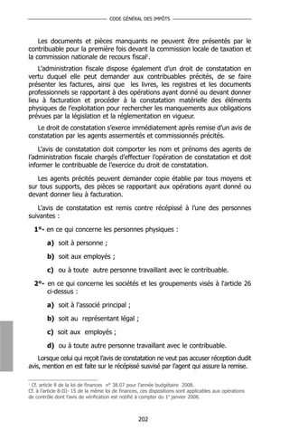 CODE GÉNÉRAL DES IMPÔTS



    Les documents et pièces manquants ne peuvent être présentés par le
contribuable pour la première fois devant la commission locale de taxation et
la commission nationale de recours fiscal1.
    L’administration fiscale dispose également d’un droit de constatation en
vertu duquel elle peut demander aux contribuables précités, de se faire
présenter les factures, ainsi que les livres, les registres et les documents
professionnels se rapportant à des opérations ayant donné ou devant donner
lieu à facturation et procéder à la constatation matérielle des éléments
physiques de l’exploitation pour rechercher les manquements aux obligations
prévues par la législation et la réglementation en vigueur.
   Le droit de constatation s’exerce immédiatement après remise d’un avis de
constatation par les agents assermentés et commissionnés précités.

    L’avis de constatation doit comporter les nom et prénoms des agents de
l’administration fiscale chargés d’effectuer l’opération de constatation et doit
informer le contribuable de l’exercice du droit de constatation.

   Les agents précités peuvent demander copie établie par tous moyens et
sur tous supports, des pièces se rapportant aux opérations ayant donné ou
devant donner lieu à facturation.

   L’avis de constatation est remis contre récépissé à l’une des personnes
suivantes :

  1°- en ce qui concerne les personnes physiques :

        a) soit à personne ;

        b) soit aux employés ;

        c) ou à toute autre personne travaillant avec le contribuable.

  2°- en ce qui concerne les sociétés et les groupements visés à l'article 26
      ci-dessus :

        a) soit à l'associé principal ;

        b) soit au représentant légal ;

        c) soit aux employés ;

        d) ou à toute autre personne travaillant avec le contribuable.
    Lorsque celui qui reçoit l’avis de constatation ne veut pas accuser réception dudit
avis, mention en est faite sur le récépissé susvisé par l’agent qui assure la remise.

1
  Cf. article 8 de la loi de finances n° 38.07 pour l’année budgétaire 2008.
Cf. à l’article 8-III- 15 de la même loi de finances, ces dispositions sont applicables aux opérations
de contrôle dont l’avis de vérification est notifié à compter du 1er janvier 2008.



                                                   202
 