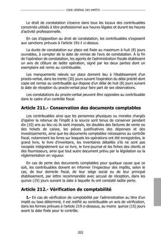CODE GÉNÉRAL DES IMPÔTS




   Le droit de constatation s’exerce dans tous les locaux des contribuables
concernés utilisés à titre professionnel aux heures légales et durant les heures
d’activité professionnelle.
   En cas d’opposition au droit de constatation, les contribuables s’exposent
aux sanctions prévues à l’article 191-I ci-dessus.
   La durée de constatation sur place est fixée au maximum à huit (8) jours
ouvrables, à compter de la date de remise de l’avis de constatation. A la fin
de l’opération de constatation, les agents de l’administration fiscale établissent
un avis de clôture de ladite opération, signé par les deux parties dont un
exemplaire est remis au contribuable.
    Les manquements relevés sur place donnent lieu à l’établissement d’un
procès-verbal, dans les trente (30) jours suivant l’expiration du délai précité dont
copie est remise au contribuable qui dispose d’un délai de huit (8) jours suivant
la date de réception du procès-verbal pour faire part de ses observations.
   Les constatations du procès-verbal peuvent être opposées au contribuable
dans le cadre d’un contrôle fiscal.

Article 211.- Conservation des documents comptables
    Les contribuables ainsi que les personnes physiques ou morales chargés
d’opérer la retenue de l’impôt à la source sont tenus de conserver pendant
dix (10) ans au lieu où ils sont imposés, les doubles des factures de vente ou
des tickets de caisse, les pièces justificatives des dépenses et des
investissements, ainsi que les documents comptables nécessaires au contrôle
fiscal, notamment les livres sur lesquels les opérations ont été enregistrées, le
grand livre, le livre d'inventaire, les inventaires détaillés s'ils ne sont pas
recopiés intégralement sur ce livre, le livre-journal et les fiches des clients et
des fournisseurs, ainsi que tout autre document prévu par la législation ou la
réglementation en vigueur.

    En cas de perte des documents comptables pour quelque cause que ce
soit, les contribuables doivent en informer l'inspecteur des impôts, selon le
cas, de leur domicile fiscal, de leur siège social ou de leur principal
établissement, par lettre recommandée avec accusé de réception, dans les
quinze (15) jours suivant la date à laquelle ils ont constaté ladite perte.

Article 212.- Vérification de comptabilité
   I.- En cas de vérification de comptabilité par l’administration au titre d’un
impôt ou taxe déterminé, il est notifié au contribuable un avis de vérification,
dans les formes prévues à l’article 219 ci-dessous, au moins quinze (15) jours
avant la date fixée pour le contrôle.




                                      203
 