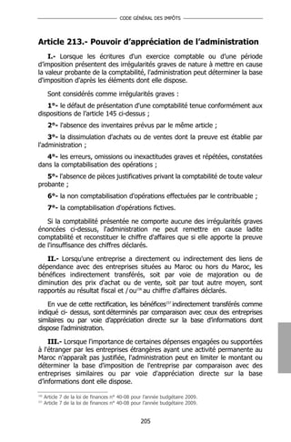 CODE GÉNÉRAL DES IMPÔTS




Article 213.- Pouvoir d’appréciation de l’administration
    I.- Lorsque les écritures d'un exercice comptable ou d’une période
d’imposition présentent des irrégularités graves de nature à mettre en cause
la valeur probante de la comptabilité, l'administration peut déterminer la base
d'imposition d'après les éléments dont elle dispose.

       Sont considérés comme irrégularités graves :
   1°- le défaut de présentation d'une comptabilité tenue conformément aux
dispositions de l’article 145 ci-dessus ;
       2°- l'absence des inventaires prévus par le même article ;
    3°- la dissimulation d'achats ou de ventes dont la preuve est établie par
l'administration ;
   4°- les erreurs, omissions ou inexactitudes graves et répétées, constatées
dans la comptabilisation des opérations ;
   5°- l'absence de pièces justificatives privant la comptabilité de toute valeur
probante ;
       6°- la non comptabilisation d'opérations effectuées par le contribuable ;
       7°- la comptabilisation d'opérations fictives.

   Si la comptabilité présentée ne comporte aucune des irrégularités graves
énoncées ci-dessus, l'administration ne peut remettre en cause ladite
comptabilité et reconstituer le chiffre d'affaires que si elle apporte la preuve
de l'insuffisance des chiffres déclarés.

   II.- Lorsqu'une entreprise a directement ou indirectement des liens de
dépendance avec des entreprises situées au Maroc ou hors du Maroc, les
bénéfices indirectement transférés, soit par voie de majoration ou de
diminution des prix d'achat ou de vente, soit par tout autre moyen, sont
rapportés au résultat fiscal et / ou156 au chiffre d’affaires déclarés.

    En vue de cette rectification, les bénéfices157 indirectement transférés comme
indiqué ci- dessus, sont déterminés par comparaison avec ceux des entreprises
similaires ou par voie d’appréciation directe sur la base d’informations dont
dispose l’administration.

    III.- Lorsque l'importance de certaines dépenses engagées ou supportées
à l'étranger par les entreprises étrangères ayant une activité permanente au
Maroc n'apparaît pas justifiée, l'administration peut en limiter le montant ou
déterminer la base d'imposition de l'entreprise par comparaison avec des
entreprises similaires ou par voie d'appréciation directe sur la base
d’informations dont elle dispose.
156
      Article 7 de la loi de finances n° 40-08 pour l’année budgétaire 2009.
157
      Article 7 de la loi de finances n° 40-08 pour l’année budgétaire 2009.


                                                  205
 
