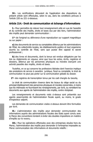 CODE GÉNÉRAL DES IMPÔTS



    IV.- Les rectifications découlant de l’application des dispositions du
présent article sont effectuées, selon le cas, dans les conditions prévues à
l’article 220 ou 221 ci-dessous.

Article 214.- Droit de communication et échange d’informations
   I.- Pour permettre de relever tout renseignement utile en vue de l'assiette
et du contrôle des impôts, droits et taxes dus par des tiers, l'administration
des impôts peut demander communication :

   1°- de l'original ou délivrance d'une reproduction sur support magnétique
ou sur papier :

   a) des documents de service ou comptables détenus par les administrations
de l'Etat, les collectivités locales, les établissements publics et tout organisme
soumis au contrôle de l'Etat, sans que puisse être opposé le secret
professionnel ;

    b) des livres et documents, dont la tenue est rendue obligatoire par les
lois ou règlements en vigueur, ainsi que tous les actes, écrits, registres et
dossiers, détenus par les personnes physiques ou morales exerçant une
activité passible des impôts, droits et taxes.

   Toutefois, en ce qui concerne les professions libérales dont l'exercice implique
des prestations de service à caractère juridique, fiscal ou comptable, le droit de
communication ne peut pas porter sur la communication globale du dossier.

  2°- des registres de transcription tenus par les cadi chargés du taoutiq.

    Le droit de communication s'exerce dans les locaux du siège social ou du
principal établissement des personnes physiques et morales concernées, à moins
que les intéressés ne fournissent les renseignements, par écrit, ou remettent les
documents aux agents de l’administration des impôts, contre récépissé.

    Les renseignements et documents visés ci-dessus sont présentés aux
agents assermentés de l’administration fiscale ayant, au moins, le grade
d'inspecteur adjoint.

   Les demandes de communication visées ci-dessus doivent être formulées
par écrit.

    II.- L’administration des impôts peut demander communication des
informations auprès des administrations fiscales des Etats ayant conclu avec
le Maroc des conventions tendant à éviter des doubles impositions en matière
d’impôts sur le revenu.

  III.- Pour les opérations effectuées avec des entreprises situées hors du
Maroc, l’administration des impôts peut demander à l’entreprise imposable au
Maroc communication des informations et documents relatifs :


                                        206
 