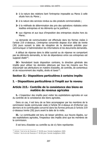 CODE GÉNÉRAL DES IMPÔTS




        1- à la nature des relations liant l’entreprise imposable au Maroc à celle
           située hors du Maroc ;

        2- à la nature des services rendus ou des produits commercialisés ;

        3- à la méthode de détermination des prix des opérations réalisées entre
           lesdites entreprises et les éléments qui la justifient ;

        4- aux régimes et aux taux d’imposition des entreprises situées hors du
           Maroc.

    La demande de communication est effectuée dans les formes visées à
l’article 219 ci-dessous. L’entreprise concernée dispose d’un délai de trente
(30) jours suivant la date de réception de la demande précitée pour
communiquer à l’administration les informations et les documents demandés.

   A défaut de réponse dans le délai susvisé ou de réponse ne comportant
pas les éléments demandés, le lien de dépendance entre ces entreprises est
supposé établi158.

   IV.- Nonobstant toute disposition contraire, la direction générale des
impôts peut utiliser les données obtenues par tous les moyens aux fins
d’accomplir ses attributions en matière d’assiette, de contrôle, de contentieux
et de recouvrement des impôts, droits et taxes159.

Section II.- Dispositions particulières à certains impôts

I. - Dispositions particulières à l’impôt sur le revenu

Article 215.- Contrôle de la consistance des biens en
              matière de revenus agricoles
   I.- L'inspecteur des impôts peut visiter les exploitations agricoles en vue
du contrôle de la consistance des biens agricoles.

    Dans ce cas, il est tenu de se faire accompagner par les membres de la
commission locale communale visée à l’article 50 ci-dessus et d’informer ces
derniers et le contribuable concerné dans les formes prévues à l’article 219
ci-dessous trente (30) jours avant la date de la visite.

    II.- Le contribuable est tenu de laisser pénétrer, aux heures légales, sur
ses exploitations agricoles, l'inspecteur des impôts ainsi que les membres de
la commission.

        Il est tenu d'assister au contrôle ou de s'y faire représenter.

158
      Article 7 de la loi de finances n° 40-08 pour l’année budgétaire 2009.
159
      Article 7 de la loi de finances n° 40-08 pour l’année budgétaire 2009.



                                                  207
 
