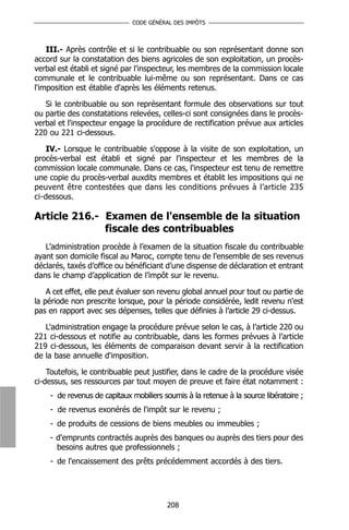 CODE GÉNÉRAL DES IMPÔTS



    III.- Après contrôle et si le contribuable ou son représentant donne son
accord sur la constatation des biens agricoles de son exploitation, un procès-
verbal est établi et signé par l'inspecteur, les membres de la commission locale
communale et le contribuable lui-même ou son représentant. Dans ce cas
l'imposition est établie d'après les éléments retenus.

   Si le contribuable ou son représentant formule des observations sur tout
ou partie des constatations relevées, celles-ci sont consignées dans le procès-
verbal et l'inspecteur engage la procédure de rectification prévue aux articles
220 ou 221 ci-dessous.

    IV.- Lorsque le contribuable s'oppose à la visite de son exploitation, un
procès-verbal est établi et signé par l'inspecteur et les membres de la
commission locale communale. Dans ce cas, l'inspecteur est tenu de remettre
une copie du procès-verbal auxdits membres et établit les impositions qui ne
peuvent être contestées que dans les conditions prévues à l’article 235
ci-dessous.

Article 216.- Examen de l'ensemble de la situation
              fiscale des contribuables
   L’administration procède à l’examen de la situation fiscale du contribuable
ayant son domicile fiscal au Maroc, compte tenu de l’ensemble de ses revenus
déclarés, taxés d’office ou bénéficiant d’une dispense de déclaration et entrant
dans le champ d’application de l’impôt sur le revenu.

    A cet effet, elle peut évaluer son revenu global annuel pour tout ou partie de
la période non prescrite lorsque, pour la période considérée, ledit revenu n'est
pas en rapport avec ses dépenses, telles que définies à l’article 29 ci-dessus.

   L'administration engage la procédure prévue selon le cas, à l’article 220 ou
221 ci-dessous et notifie au contribuable, dans les formes prévues à l’article
219 ci-dessous, les éléments de comparaison devant servir à la rectification
de la base annuelle d'imposition.

    Toutefois, le contribuable peut justifier, dans le cadre de la procédure visée
ci-dessus, ses ressources par tout moyen de preuve et faire état notamment :
    - de revenus de capitaux mobiliers soumis à la retenue à la source libératoire ;
    - de revenus exonérés de l'impôt sur le revenu ;
    - de produits de cessions de biens meubles ou immeubles ;
    - d'emprunts contractés auprès des banques ou auprès des tiers pour des
      besoins autres que professionnels ;
    - de l'encaissement des prêts précédemment accordés à des tiers.




                                        208
 