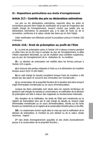 CODE GÉNÉRAL DES IMPÔTS




II.- Dispositions particulières aux droits d’enregistrement

Article 217.- Contrôle des prix ou déclarations estimatives
   Les prix ou les déclarations estimatives, exprimés dans les actes et
conventions peuvent faire l'objet de rectification de la part de l’inspecteur des
impôts chargé de l'enregistrement, lorsqu'il s'avère que lesdits prix ou
déclarations estimatives ne paraissent pas, à la date de l’acte ou de la
convention, conformes à la valeur vénale des biens qui en font l’objet.

    Cette rectification est effectuée suivant la procédure prévue à l’article 220
ci-dessous.

Article 218.- Droit de préemption au profit de l’Etat
   I.- Le droit de préemption prévu à l’article 143 ci-dessus s'exerce pendant
un délai franc de six (6) mois à compter du jour de l'enregistrement, le délai
n'étant cependant décompté, au cas de mutation sous condition suspensive,
que du jour de l'enregistrement de la réalisation de la condition.

    II.- La décision de préemption est notifiée dans les formes prévues à
l’article 219 ci-après :

    a) à chacune des parties indiquées à l'acte ou à la déclaration de mutation
lorsque aucun écrit n'a été établi ;

   b) au cadi chargé du taoutiq compétent lorsque l'acte de mutation a été
dressé par des adoul et concerne des immeubles non immatriculés ;

   c) au conservateur de la propriété foncière de la situation des biens lorsqu'il
s'agit d'immeubles immatriculés ou en cours d'immatriculation.

   Lorsque les biens préemptés sont situés dans les ressorts territoriaux de
plusieurs cadi chargés du taoutiq ou conservateurs, la notification de la décision
de préemption est faite à chacun des magistrats ou fonctionnaires intéressés.

    Dès réception de la notification, les droits de l'Etat sont mentionnés sur le
registre de transcription tenu par le cadi chargé du taoutiq et, lorsqu'il s'agit
d'immeubles immatriculés ou en cours d'immatriculation, inscrits sur les livres
fonciers ou mentionnés sur le registre de la conservation foncière prévu à cet effet.

   III.- Le cessionnaire évincé reçoit dans le mois qui suit la notification de la
décision de préemption, le montant du prix déclaré ou de la valeur vénale
reconnue, majoré :

   1°- des droits d'enregistrement acquittés et des droits éventuellement
perçus à la conservation de la propriété foncière ;




                                      209
 