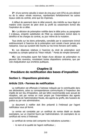 CODE GÉNÉRAL DES IMPÔTS



   2°- d'une somme calculée à raison de cinq pour cent (5%) du prix déclaré
ou de la valeur vénale reconnue, représentant forfaitairement les autres
loyaux coûts du contrat, ainsi que les impenses.

    A défaut de paiement dans le délai prescrit, des intérêts au taux légal en
matière civile courent de plein droit au profit du cessionnaire évincé dès
l'expiration de ce délai.

   IV.- La décision de préemption notifiée dans le délai prévu au paragraphe
I ci-dessus, emporte substitution de l'Etat au cessionnaire évincé dans le
bénéfice et les charges du contrat, au jour même de la mutation.

   Tous droits sur les biens préemptés, concédés par le cessionnaire évincé
antérieurement à l'exercice de la préemption sont censés n'avoir jamais pris
naissance. Ceux qui auraient été inscrits sur les livres fonciers sont radiés.

   V.- Les dépenses relatives à l'exercice du droit de préemption sont
imputées au compte spécial du Trésor intitulé: " Fonds de remploi domanial".

   VI.- Les immeubles ayant fait l'objet d'une décision de préemption ne
peuvent être revendus, nonobstant toutes dispositions contraires, que par
voie d'adjudication aux enchères publiques.


                    Chapitre II
 Procédure de rectification des bases d'imposition

Section I.- Dispositions générales

Article 219.- Formes de notification
   La notification est effectuée à l'adresse indiquée par le contribuable dans
ses déclarations, actes ou correspondances communiqués à l'inspecteur des
impôts de son lieu d'imposition, soit par lettre recommandée avec accusé de
réception, soit par remise en main propre par l'intermédiaire des agents
assermentés de l'administration fiscale, des agents du greffe, des huissiers de
justice ou par voie administrative.

   Le document à notifier doit être présenté à l'intéressé par l'agent
notificateur sous pli fermé.

   La remise est constatée par un certificat de remise établi en double
exemplaire, sur un imprimé fourni par l'administration. Un exemplaire de ce
certificat est remis à l'intéressé.

   Le certificat de remise doit comporter les indications suivantes :

    - le nom et la qualité de l'agent notificateur ;


                                       210
 