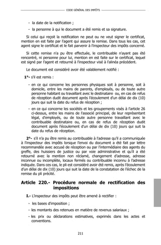 CODE GÉNÉRAL DES IMPÔTS




    - la date de la notification ;
    - la personne à qui le document a été remis et sa signature.

   Si celui qui reçoit la notification ne peut ou ne veut signer le certificat,
mention en est faite par l'agent qui assure la remise. Dans tous les cas, cet
agent signe le certificat et le fait parvenir à l'inspecteur des impôts concerné.

   Si cette remise n'a pu être effectuée, le contribuable n'ayant pas été
rencontré, ni personne pour lui, mention en est faite sur le certificat, lequel
est signé par l’agent et retourné à l'inspecteur visé à l'alinéa précédent.

   Le document est considéré avoir été valablement notifié :

  1°- s'il est remis :

    - en ce qui concerne les personnes physiques soit à personne, soit à
      domicile, entre les mains de parents, d'employés, ou de toute autre
      personne habitant ou travaillant avec le destinataire ou, en cas de refus
      de réception dudit document après l'écoulement d'un délai de dix (10)
      jours qui suit la date du refus de réception ;
    - en ce qui concerne les sociétés et les groupements visés à l'article 26
      ci-dessus, entre les mains de l'associé principal, de leur représentant
      légal, d'employés, ou de toute autre personne travaillant avec le
      contribuable destinataire ou, en cas de refus de réception dudit
      document après l'écoulement d'un délai de dix (10) jours qui suit la
      date du refus de réception.

    2°- s’il n’a pu être remis au contribuable à l'adresse qu’il a communiquée
à l'inspecteur des impôts lorsque l’envoi du document a été fait par lettre
recommandée avec accusé de réception ou par l’intermédiaire des agents du
greffe, des huissiers de justice ou par voie administrative et qu’il a été
retourné avec la mention non réclamé, changement d’adresse, adresse
inconnue ou incomplète, locaux fermés ou contribuable inconnu à l’adresse
indiquée. Dans ces cas, le pli est considéré avoir été remis, après l’écoulement
d’un délai de dix (10) jours qui suit la date de la constatation de l’échec de la
remise du pli précité.

Article 220.- Procédure normale de rectification des
              impositions
   I.- L’inspecteur des impôts peut être amené à rectifier :

    - les bases d'imposition ;
    - les montants des retenues en matière de revenus salariaux ;
    - les prix ou déclarations estimatives, exprimés dans les actes et
      conventions.


                                     211
 