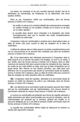 CODE GÉNÉRAL DES IMPÔTS



   Les bases, les montants et les prix susvisés peuvent résulter soit de la
déclaration du contribuable, de l’employeur ou du débirentier, soit d'une
taxation d'office.

   Dans ce cas, l’inspecteur notifie aux contribuables, dans les formes
prévues à l’article 219 ci-dessus :

    - les motifs, la nature et le montant détaillé des redressements envisagés
      en matière d’impôt sur les sociétés, d’impôt sur le revenu ou de taxe
      sur la valeur ajoutée ;
    - la nouvelle base devant servir d’assiette à la liquidation des droits
       d’enregistrement ainsi que le montant des droits complémentaires
       résultants de cette base.

   L’inspecteur invite les contribuables à produire leurs observations dans un
délai de trente (30) jours suivant la date de réception de la lettre de
notification.

   A défaut de réponse dans le délai prescrit, les droits complémentaires sont
mis en recouvrement et ne peuvent être contestés que dans les conditions
prévues à l'article 235 ci-dessous.

    II.- Si les observations des intéressés parviennent à l'inspecteur dans le
délai prescrit et si ce dernier les estime non fondées, en tout ou en partie, il
leur notifie, dans les formes prévues à l’article 219 ci-dessus, dans un délai
maximum de soixante (60) jours suivant la date de réception de leur réponse,
les motifs de son rejet partiel ou total, ainsi que la base d'imposition qui lui
parait devoir être retenue en leur faisant connaître, que cette base sera
définitive s'ils ne se pourvoient pas devant la commission locale de taxation,
prévue à l'article 225 ci-dessous, dans un délai de trente (30) jours suivant la
date de réception de cette deuxième lettre de notification.

   III.- L'inspecteur reçoit les requêtes adressées à la commission locale de
taxation et notifie les décisions de celle-ci aux intéressés, dans les formes
prévues à l’article 219 ci-dessus.

    IV.- Les décisions de la commission locale de taxation peuvent faire l'objet
soit par les contribuables, soit par l'administration, d'un recours devant la
Commission nationale du recours fiscal prévue à l'article 226 ci-dessous.

    Le recours du contribuable est présenté sous forme de requête adressée à
ladite commission par lettre recommandée avec accusé de réception, celui de
l'administration est présenté par le directeur général des impôts ou la
personne déléguée par lui à cet effet et adressé à ladite commission dans les
formes prévues à l’article 219 ci-dessus.

   La requête des contribuables définit l'objet du désaccord et contient un
exposé des arguments invoqués.


                                       212
 