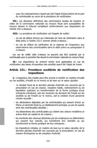 CODE GÉNÉRAL DES IMPÔTS



    - pour les redressements n’ayant pas fait l’objet d’observations de la part
      du contribuable au cours de la procédure de rectification.

    VII.- Les décisions définitives des commissions locales de taxation et
celles de la commission nationale du recours fiscal sont susceptibles de
recours devant le tribunal compétent conformément aux dispositions de
l’article 242 ci-dessous.

   VIII.- La procédure de rectification est frappée de nullité :

    - en cas de défaut d'envoi aux intéressés de l'avis de vérification dans le
      délai prévu à l'article 212-I- premier alinéa ci-dessus ;
    - en cas de défaut de notification de la réponse de l'inspecteur aux
      observations des contribuables dans le délai prévu au paragraphe II
      ci-dessus.

   Les cas de nullité visés ci-dessus ne peuvent pas être soulevés par le
contribuable pour la première fois devant la commission nationale du recours fiscal.

   IX.- Les dispositions du présent article sont applicables en cas de
rectification des bases d'imposition des sociétés ayant fait l'objet de fusion.

Article 221.- Procédure accélérée de rectification des
              impositions
   I.- L'inspecteur des impôts peut être amené à rectifier en matière d’impôt
sur les sociétés, d’impôt sur le revenu et de taxe sur la valeur ajoutée:

    - le résultat fiscal de la dernière période d’activité non couverte par la
      prescription en cas de cession, cessation totale, redressement ou de
      liquidation judiciaire ou transformation de la forme juridique d'une
      entreprise entraînant, soit son exclusion du domaine de l'impôt sur les
      sociétés ou de l’impôt sur le revenu, soit la création d'une personne
      morale nouvelle ;
    - les déclarations déposées par les contribuables qui cessent d’avoir au
      Maroc un domicile fiscal ou un établissement principal, ou par les ayants
      droit des contribuables décédés ;
    - les déclarations des contribuables qui cèdent des valeurs mobilières et
      autres titres de capital et de créance ;
    - les montants des retenues déclarées par les employeurs ou débirentiers
      qui cessent leur activité, qui transfèrent leur clientèle ou qui
      transforment la forme juridique de leur entreprise ;

    - les impositions initiales, en matière de taxe sur la valeur ajoutée, de la
      dernière période d'activité non couverte par la prescription, en cas de
      cession d'entreprise ou de cessation d'activité.


                                         214
 