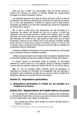 CODE GÉNÉRAL DES IMPÔTS




    Dans ces cas, il notifie aux contribuables, dans les formes prévues à
l’article 219 ci-dessus, les motifs, le montant détaillé des redressements
envisagés et la base d’imposition retenue.
     Les intéressés disposent d'un délai de trente (30) jours suivant la date de
la réception de la lettre de notification pour formuler leur réponse et produire,
s'il y a lieu, des justifications. A défaut de réponse dans le délai prescrit,
l'imposition est établie et ne peut être contestée que suivant les dispositions
de l’article 235 ci dessous.
    II.- Si dans le délai prévu, des observations ont été formulées et si
l'inspecteur les estime non fondées en tout ou en partie, il notifie aux
intéressés, dans les formes prévues à l’article 219 ci-dessus, dans un délai
maximum de soixante (60) jours suivant la date de réception de la réponse
des intéressés, les motifs de son rejet partiel ou total, ainsi que les bases
d’imposition retenues en leur faisant savoir qu'ils pourront contester lesdites
bases devant la commission locale de taxation prévue à l’article 225
ci-dessous, dans un délai de trente (30) jours suivant la date de réception de
la deuxième lettre de notification.
   L’inspecteur établit les impositions sur les bases adressées au contribuable
dans la deuxième lettre de notification précitée.
   A défaut de pourvoi devant la commission locale de taxation, l’imposition émise
ne peut être contestée que dans les conditions prévues à l’article 235 ci-dessus.
    Le recours devant la commission locale de taxation, la commission
nationale du recours fiscal et, le cas échéant, devant le tribunal compétent
s’exerce dans les conditions fixées par l’article 220 (III, IV, V et VII) ci-dessus.
    III.- En cas de cessation totale d'activité suivie de liquidation, la
notification du résultat de vérification de comptabilité, doit être adressée à
l’entreprise avant l'expiration du délai d'un an suivant la date du dépôt de la
déclaration définitive du résultat final de la liquidation1.

Section II.- Dispositions particulières

I.- Dispositions particulières à l’impôt sur les sociétés et à
    l’impôt sur le revenu

Article 222.- Régularisation de l’impôt retenu à la source
   A.- L'inspecteur des impôts peut être amené à apporter des rectifications
au montant de l’impôt retenu à la source, que celui-ci résulte d’une déclaration
ou d’une régularisation pour défaut de déclaration :

        - des produits des actions, parts sociales et revenus assimilés prévus à
          l’article 13 ci-dessus ;
1
    Cf. article 8 de la loi de finances n° 38.07 pour l’année budgétaire 2008.


                                                 215
 