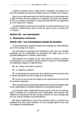 CODE GÉNÉRAL DES IMPÔTS




   A défaut de réponse dans le délai prescrit, l’imposition est établie et ne
peut être contestée que dans les conditions prévues à l’article 235 ci-dessous.

    Dans le cas où des observations ont été formulées par le contribuable dans
le délai de trente (30) jours précité et si l’inspecteur les estime non fondées,
en tout ou en partie, la procédure se poursuit conformément aux dispositions
du II de l’article 221 ci-dessus.
    Les dissimulations reconnues par les parties au contrat donnent lieu à une
imposition supplémentaire dans le délai de reprise prévu à l’article 232
ci- dessous.

Section III.- Les commissions
I.- Dispositions communes
Article 225.- Les commissions locales de taxation
   I.- Des commissions locales de taxation sont instituées par l'administration
qui en fixe le siège et le ressort.
    Ces commissions connaissent des réclamations sous forme de requêtes
présentées par les contribuables qui possèdent leur siège social ou leur
principal établissement à l'intérieur dudit ressort.
   Elles statuent sur les litiges qui leur sont soumis et doivent se déclarer
incompétentes sur les questions qu'elles estiment portant sur l'interprétation
des dispositions légales ou réglementaires.

   II.- A.- Chaque commission comprend :

   1°- un magistrat, président ;

    2°- un représentant du gouverneur de la préfecture ou de la province dans
le ressort de laquelle est situé le siège de la commission ;

   3°- le chef du service local des impôts ou son représentant qui tient le rôle
de secrétaire rapporteur ;

    4°- représentant des contribuables appartenant à la branche professionnelle
       un
la plus représentative de l'activité exercée par le contribuable requérant.

    La commission statue valablement lorsque trois au moins de ses membres,
dont le président et le représentant des contribuables, sont présents. Elle
délibère à la majorité des voix des membres présents. En cas de partage égal
des voix, celle du président est prépondérante.

   Elle statue valablement au cours d'une seconde réunion, en présence du
président et de deux autres membres. En cas de partage égal des voix, celle
du président est prépondérante.


                                    217
 
