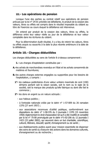 CODE GÉNÉRAL DES IMPÔTS




   III.- Les opérations de pension

    Lorsque l’une des parties au contrat relatif aux opérations de pension
prévues par la loi n° 24-01 précitée est défaillante, le produit de la cession des
valeurs, titres ou effets est compris dans le résultat imposable du cédant au
titre de l’exercice au cours duquel la défaillance est intervenue.

    On entend par produit de la cession des valeurs, titres ou effets, la
différence entre leur valeur réelle au jour de la défaillance et leur valeur
comptable dans les écritures du cédant.

    Pour la détermination dudit résultat, il y a lieu de retenir les valeurs, titres
ou effets acquis ou souscrits à la date la plus récente antérieure à la date de
la défaillance.

Article 10.- Charges déductibles
Les charges déductibles au sens de l'article 8 ci-dessus comprennent :

   I.- Les charges d’exploitation constituées par :

A.-les achats de marchandises revendus en l’état et les achats consommés de
   matières et fournitures;

B.-les autres charges externes engagées ou supportées pour les besoins de
   l'exploitation, y compris :

  1°- les cadeaux publicitaires d'une valeur unitaire maximale de cent (100)
      dirhams portant soit la raison sociale, soit le nom ou le sigle de la
      société, soit la marque des produits qu'elle fabrique ou dont elle fait le
      commerce ;
  2°- les dons en argent ou en nature octroyés :

    - aux habous publics ;
    - à l'entraide nationale créée par le dahir n° 1-57-009 du 26 ramadan
      1376 (27 avril 1957) ;
    - aux associations reconnues d'utilité publique, conformément aux
      dispositions du dahir n° 1-58-376 du 3 joumada I 1378 (15 novembre
      1958) réglementant le droit d'association tel qu’il a été modifié et complété
      par la loi n° 75-00 promulguée par le dahir n°1-02-206 du 12 joumada I
      1423 (23 juillet 2002), qui oeuvrent dans un but charitable, scientifique,
      culturel, littéraire, éducatif, sportif, d'enseignement ou de santé ;
    - aux établissements publics ayant pour mission essentielle de dispenser
      des soins de santé ou d'assurer des actions dans les domaines culturels,
      d'enseignement ou de recherche ;



                                       21
 