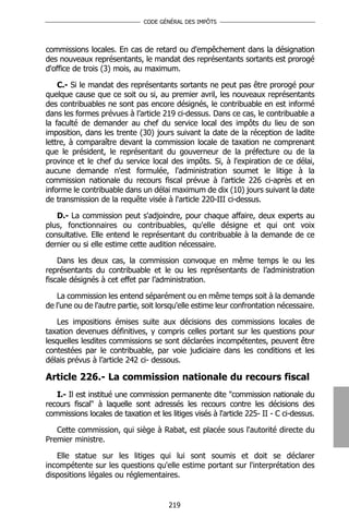 CODE GÉNÉRAL DES IMPÔTS




commissions locales. En cas de retard ou d'empêchement dans la désignation
des nouveaux représentants, le mandat des représentants sortants est prorogé
d'office de trois (3) mois, au maximum.

    C.- Si le mandat des représentants sortants ne peut pas être prorogé pour
quelque cause que ce soit ou si, au premier avril, les nouveaux représentants
des contribuables ne sont pas encore désignés, le contribuable en est informé
dans les formes prévues à l’article 219 ci-dessus. Dans ce cas, le contribuable a
la faculté de demander au chef du service local des impôts du lieu de son
imposition, dans les trente (30) jours suivant la date de la réception de ladite
lettre, à comparaître devant la commission locale de taxation ne comprenant
que le président, le représentant du gouverneur de la préfecture ou de la
province et le chef du service local des impôts. Si, à l'expiration de ce délai,
aucune demande n'est formulée, l'administration soumet le litige à la
commission nationale du recours fiscal prévue à l'article 226 ci-après et en
informe le contribuable dans un délai maximum de dix (10) jours suivant la date
de transmission de la requête visée à l'article 220-III ci-dessus.

   D.- La commission peut s'adjoindre, pour chaque affaire, deux experts au
plus, fonctionnaires ou contribuables, qu'elle désigne et qui ont voix
consultative. Elle entend le représentant du contribuable à la demande de ce
dernier ou si elle estime cette audition nécessaire.

    Dans les deux cas, la commission convoque en même temps le ou les
représentants du contribuable et le ou les représentants de l’administration
fiscale désignés à cet effet par l’administration.

    La commission les entend séparément ou en même temps soit à la demande
de l'une ou de l'autre partie, soit lorsqu'elle estime leur confrontation nécessaire.

   Les impositions émises suite aux décisions des commissions locales de
taxation devenues définitives, y compris celles portant sur les questions pour
lesquelles lesdites commissions se sont déclarées incompétentes, peuvent être
contestées par le contribuable, par voie judiciaire dans les conditions et les
délais prévus à l’article 242 ci- dessous.

Article 226.- La commission nationale du recours fiscal
   I.- Il est institué une commission permanente dite "commission nationale du
recours fiscal" à laquelle sont adressés les recours contre les décisions des
commissions locales de taxation et les litiges visés à l'article 225- II - C ci-dessus.

   Cette commission, qui siège à Rabat, est placée sous l'autorité directe du
Premier ministre.

   Elle statue sur les litiges qui lui sont soumis et doit se déclarer
incompétente sur les questions qu'elle estime portant sur l'interprétation des
dispositions légales ou réglementaires.


                                       219
 