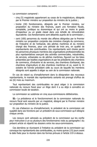 CODE GÉNÉRAL DES IMPÔTS



   La commission comprend :
    - cinq (5) magistrats appartenant au corps de la magistrature, désignés
      par le Premier ministre sur proposition du ministre de la justice ;
    - trente (30) fonctionnaires, désignés par le Premier ministre, sur
      proposition du ministre des finances, ayant une formation fiscale,
      comptable, juridique ou économique et qui ont au moins le grade
      d'inspecteur ou un grade classé dans une échelle de rémunération
      équivalente. Ces fonctionnaires sont détachés auprès de la commission ;
    - cent (100) personnes du monde des affaires désignées par le Premier
      ministre sur proposition conjointe des ministres chargés du commerce,
      de l'industrie et de l'artisanat, des pêches maritimes et du ministre
      chargé des finances, pour une période de trois ans, en qualité de
      représentants des contribuables. Ces représentants sont choisis parmi
      les personnes physiques membres des organisations professionnelles les
      plus représentatives exerçant des activités commerciales, industrielles,
      de services, artisanales ou de pêches maritimes, figurant sur les listes
      présentées par lesdites organisations et par les présidents des chambres
      de commerce, d'industrie et de services, des chambres d'artisanat, des
      chambres d'agriculture et des chambres maritimes et ce, avant le 31
      octobre de l'année précédant celle au cours de laquelle les membres
      désignés sont appelés à siéger au sein de la commission nationale.
    En cas de retard ou d'empêchement dans la désignation des nouveaux
représentants, le mandat des représentants sortants est prorogé d'office de
six (6) mois au maximum.
   Tout représentant des contribuables ne peut siéger à la commission
nationale du recours fiscal pour un litige dont il a eu déjà à connaître en
commission locale de taxation.
   La commission se subdivise en cinq sous-commissions délibérantes.
   II.- La présidence et le fonctionnement de la commission nationale du
recours fiscal sont assurés par un magistrat, désigné par le Premier ministre
sur proposition du ministre de la justice.
   En cas d'absence ou d'empêchement, le président de la commission est
suppléé dans ses fonctions par un président de sous-commission qu'il désigne
chaque année.

   Les recours sont adressés au président de la commission qui les confie
pour instruction à un ou plusieurs des fonctionnaires visés au paragraphe I du
présent article et répartit les dossiers entre les sous-commissions.

    Ces dernières se réunissent à l'initiative du président de la commission qui
convoque les représentants des contribuables, au moins quinze (15) jours avant
la date fixée pour la réunion dans les formes prévues à l’article 219 ci-dessus.


                                       220
 