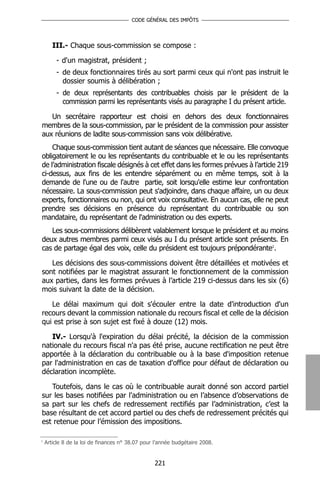 CODE GÉNÉRAL DES IMPÔTS




       III.- Chaque sous-commission se compose :

        - d'un magistrat, président ;
        - de deux fonctionnaires tirés au sort parmi ceux qui n'ont pas instruit le
          dossier soumis à délibération ;
        - de deux représentants des contribuables choisis par le président de la
          commission parmi les représentants visés au paragraphe I du présent article.

   Un secrétaire rapporteur est choisi en dehors des deux fonctionnaires
membres de la sous-commission, par le président de la commission pour assister
aux réunions de ladite sous-commission sans voix délibérative.
    Chaque sous-commission tient autant de séances que nécessaire. Elle convoque
obligatoirement le ou les représentants du contribuable et le ou les représentants
de l’administration fiscale désignés à cet effet dans les formes prévues à l’article 219
ci-dessus, aux fins de les entendre séparément ou en même temps, soit à la
demande de l'une ou de l'autre partie, soit lorsqu'elle estime leur confrontation
nécessaire. La sous-commission peut s'adjoindre, dans chaque affaire, un ou deux
experts, fonctionnaires ou non, qui ont voix consultative. En aucun cas, elle ne peut
prendre ses décisions en présence du représentant du contribuable ou son
mandataire, du représentant de l'administration ou des experts.
   Les sous-commissions délibèrent valablement lorsque le président et au moins
deux autres membres parmi ceux visés au I du présent article sont présents. En
cas de partage égal des voix, celle du président est toujours prépondérante1.

   Les décisions des sous-commissions doivent être détaillées et motivées et
sont notifiées par le magistrat assurant le fonctionnement de la commission
aux parties, dans les formes prévues à l’article 219 ci-dessus dans les six (6)
mois suivant la date de la décision.

   Le délai maximum qui doit s'écouler entre la date d'introduction d'un
recours devant la commission nationale du recours fiscal et celle de la décision
qui est prise à son sujet est fixé à douze (12) mois.

   IV.- Lorsqu'à l'expiration du délai précité, la décision de la commission
nationale du recours fiscal n'a pas été prise, aucune rectification ne peut être
apportée à la déclaration du contribuable ou à la base d'imposition retenue
par l'administration en cas de taxation d'office pour défaut de déclaration ou
déclaration incomplète.

   Toutefois, dans le cas où le contribuable aurait donné son accord partiel
sur les bases notifiées par l'administration ou en l’absence d’observations de
sa part sur les chefs de redressement rectifiés par l’administration, c’est la
base résultant de cet accord partiel ou des chefs de redressement précités qui
est retenue pour l’émission des impositions.

1
    Article 8 de la loi de finances n° 38.07 pour l’année budgétaire 2008.


                                                 221
 