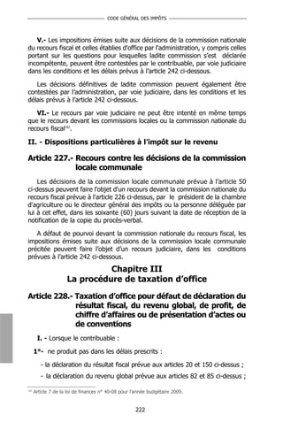 CODE GÉNÉRAL DES IMPÔTS



   V.- Les impositions émises suite aux décisions de la commission nationale
du recours fiscal et celles établies d'office par l'administration, y compris celles
portant sur les questions pour lesquelles ladite commission s’est déclarée
incompétente, peuvent être contestées par le contribuable, par voie judiciaire
dans les conditions et les délais prévus à l’article 242 ci-dessous.

   Les décisions définitives de ladite commission peuvent également être
contestées par l’administration, par voie judiciaire, dans les conditions et les
délais prévus à l’article 242 ci-dessous.

   VI.- Le recours par voie judiciaire ne peut être intenté en même temps
que le recours devant les commissions locales ou la commission nationale du
recours fiscal162.

II. - Dispositions particulières à l’impôt sur le revenu

Article 227.- Recours contre les décisions de la commission
              locale communale
    Les décisions de la commission locale communale prévue à l’article 50
ci-dessus peuvent faire l'objet d'un recours devant la commission nationale du
recours fiscal prévue à l'article 226 ci-dessus, par le président de la chambre
d'agriculture ou le directeur général des impôts ou la personne déléguée par
lui à cet effet, dans les soixante (60) jours suivant la date de réception de la
notification de la copie du procès-verbal.

   A défaut de pourvoi devant la commission nationale du recours fiscal, les
impositions émises suite aux décisions de la commission locale communale
précitée peuvent faire l’objet d’un recours judiciaire, dans les conditions
prévues à l’article 242 ci-dessous.
                               Chapitre III
                     La procédure de taxation d’office

Article 228.- Taxation d’office pour défaut de déclaration du
              résultat fiscal, du revenu global, de profit, de
              chiffre d’affaires ou de présentation d’actes ou
              de conventions
       I. - Lorsque le contribuable :

      1°- ne produit pas dans les délais prescrits :

         - la déclaration du résultat fiscal prévue aux articles 20 et 150 ci-dessus ;
         - la déclaration du revenu global prévue aux articles 82 et 85 ci-dessus ;

162
      Article 7 de la loi de finances n° 40-08 pour l’année budgétaire 2009.


                                                     222
 