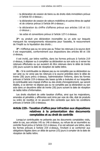 CODE GÉNÉRAL DES IMPÔTS




    - la déclaration de cession de biens ou de droits réels immobiliers prévue
      à l’article 83 ci-dessus ;
    - la déclaration de cession de valeurs mobilières et autres titres de capital
      et de créance prévue à l’article 84 ci-dessus ;
    - la déclaration du chiffre d’affaires prévue aux articles 110 et 111
      ci-dessus ;
    - les actes et conventions prévus à l’article 127-I ci-dessus.

   2°- ou produit une déclaration incomplète ou un acte sur lesquels
manquent les renseignements nécessaires pour l’assiette, le recouvrement
de l’impôt ou la liquidation des droits ;

    3°- n’effectue pas ou ne verse pas au Trésor les retenues à la source dont
il est responsable, conformément aux dispositions des articles 80 et 156
ci-dessus,
    il est invité, par lettre notifiée, dans les formes prévues à l'article 219
ci-dessus, à déposer ou à compléter sa déclaration ou son acte ou à verser les
retenues effectuées ou qui auraient dû être retenues dans le délai de trente
(30) jours suivant la date de réception de ladite lettre.
    II. - Si le contribuable ne dépose pas ou ne complète pas sa déclaration ou
son acte ou ne verse pas les retenues à la source précitées dans le délai de
trente (30) jours prévu ci-dessus, l'administration l'informe, dans les formes
prévues à l'article 219 ci-dessus des bases qu'elle a évaluées et sur lesquelles
le contribuable sera imposé d'office ou des droits d’enregistrement, qui seront
établis, si ce dernier ne dépose pas ou ne complète pas sa déclaration ou son
acte dans un deuxième délai de trente (30) jours suivant la date de réception
de ladite lettre d'information.
   Les droits résultant de cette taxation d’office, ainsi que les majorations,
amendes et pénalités y afférentes sont émis par voie de rôle, état de produits
ou ordre de recettes et ne peuvent être contestés que dans les conditions
prévues à l’article 235 ci-dessous.

Article 229.- Taxation d’office pour infraction aux dispositions
              relatives à la présentation des documents
              comptables et au droit de contrôle
   Lorsqu'un contribuable ne présente pas les documents comptables visés,
selon le cas, aux articles 145 ou 146 ci-dessus, ou refuse de se soumettre au
contrôle fiscal prévu à l'article 212 ci-dessus, il lui est adressé une lettre, dans
les formes prévues à l’article 219 ci-dessus, l'invitant à se conformer aux
obligations légales dans un délai de quinze (15) jours à compter de la date de
réception de ladite lettre.



                                      223
 