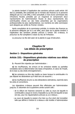 CODE GÉNÉRAL DES IMPÔTS




    La plainte tendant à l'application des sanctions prévues audit article 192
doit au préalable, être présentée par le ministre des finances ou la personne
déléguée par lui à cet effet, à titre consultatif, à l'avis d'une commission des
infractions fiscales présidée par un magistrat et comprenant deux
représentants de l'administration fiscale et deux représentants des
contribuables choisis sur des listes présentées par les organisations
professionnelles les plus représentatives. Les membres de cette commission
sont désignés par arrêté du Premier ministre.

    Après consultation de la commission précitée, le ministre des finances ou
la personne déléguée par lui à cet effet, peut saisir de la plainte tendant à
l'application des sanctions pénales prévues à l’article 192 ci-dessus, le
procureur du Roi compétent à raison du lieu de l'infraction.
   Le procureur du Roi doit saisir de la plainte le juge d’instruction.



                           Chapitre IV
                    Les délais de prescription
Section I.- Dispositions générales

Article 232.- Dispositions générales relatives aux délais
              de prescription
   I.- Peuvent être réparées par l'administration :
   a) les insuffisances, les erreurs et les omissions totales ou partielles
constatées dans la détermination des bases d'imposition, le calcul de l'impôt,
de la taxe ou des droits d’enregistrement ;

   b) les omissions au titre des impôts ou taxes lorsque le contribuable n’a
pas déposé les déclarations qu’il était tenu de souscrire ;

    c) les insuffisances de prix ou des déclarations estimatives, exprimés dans
les actes et conventions.

   Les réparations ci-dessus peuvent être effectuées par l’administration
jusqu'au 31 décembre de la quatrième année suivant celle :
    - de la clôture de l’exercice concerné ou celle au cours de laquelle le
      contribuable a acquis le revenu imposable ou au titre de laquelle la taxe
      est due, pour les régularisations prévues au a) ci-dessus ;
    - au cours de laquelle la cession d’un bien ou d’un droit réel immobilier
      telle que définie à l’article 61 ci-dessus a été révélée à l’administration



                                    225
 
